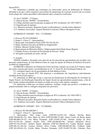 57
Interno/TCU;
9.6. determinar à entidade que comunique aos interessados acerca da deliberação do Tribunal,
alertando-os de que o efeito suspensivo proveniente da interposição de eventuais recursos não os eximem
da devolução dos valores percebidos indevidamente após a respectiva notificação.
10. Ata nº 18/2007 – 2ª Câmara
11. Data da Sessão: 5/6/2007 – Extraordinária
12. Código eletrônico para localização na página do TCU na Internet: AC-1457-18/07-2
13. Especificação do quórum:
13.1. Ministros presentes: Benjamin Zymler (na Presidência) e Aroldo Cedraz (Relator).
13.2. Auditores convocados: Augusto Sherman Cavalcanti e Marcos Bemquerer Costa.
ACÓRDÃO Nº 1458/2007 - TCU - 2ª CÂMARA
1. Processo TC 019.320/2006-3
2. Grupo I – Classe V – Aposentadoria.
3. Interessado: João Barbosa Cintra (CPF 228.726.391-87).
4. Órgão: Gerência Executiva do INSS em Anápolis/GO.
5. Relator: Ministro Aroldo Cedraz.
6. Representante do Ministério Público: Subprocurador-Geral Paulo Soares Bugarin.
7. Unidade Técnica: Secretaria de Fiscalização de Pessoal – Sefip.
8. Advogado constituído nos autos: não há.
9. Acórdão:
VISTOS, relatados e discutidos estes autos de ato de concessão de aposentadoria, por invalidez com
proventos proporcionais, de João Barbosa Cintra no cargo de Agente de Portaria da Gerência Executiva
do INSS em Anápolis/GO;
ACORDAM os Ministros do Tribunal de Contas da União, reunidos em sessão da 2ª Câmara, diante
das razões expostas pelo relator, com fundamento no art. 71, inciso IV, da Constituição Federal, em:
9.1. considerar ilegal o ato de aposentadoria de João Barbosa Cintra;
9.2. com base na súmula TCU 106, dispensar o recolhimento das importâncias indevidamente
recebidas de boa fé pelo inativo;
9.3. determinar ao INSS que reveja a concessão da Gratificação de Desempenho de Atividade do
Seguro Social e da Gratificação Específica do Seguro Social nas aposentadorias proporcionais, a fim de
fazer incidir a proporcionalidade em relação ao tempo de serviço sobre aquelas vantagens;
9.4. determinar à Sefip que, em futuras auditorias, verifique, sempre que possível, a incidência da
proporcionalidade sobre as vantagens integrantes dos proventos.
10. Ata nº 18/2007 – 2ª Câmara
11. Data da Sessão: 5/6/2007 – Extraordinária
12. Código eletrônico para localização na página do TCU na Internet: AC-1458-18/07-2
13. Especificação do quórum:
13.1. Ministros presentes: Benjamin Zymler (na Presidência) e Aroldo Cedraz (Relator).
13.2. Auditores convocados: Augusto Sherman Cavalcanti e Marcos Bemquerer Costa.
ACÓRDÃO Nº 1459/2007 - TCU - 2ª CÂMARA
1. Processo TC 004.406/2007-1
2. Grupo I – Classe V – Aposentadoria
3. Interessados: Abel Lopes Lima (CPF 097.143.671-15), Alberto Nicolau Raick
(CPF 120.044.481-72), Alice Maria da Silva (CPF 055.008.771-00), Amaro Carlos da Rocha Senna
(CPF 004.000.174-15), Ana Maria Fernandes (CPF 119.697.251-68), Antonio Araújo da Silva
(033.191.301-10), Antonio Aurélio Felix (CPF 128.968.961-04), Antonio Edimilson Neves
(CPF 033.193.181-87), Antônio Dantas Sobrinho (CPF 032.780.691-53), Carlito Roberto Zanetti
(CPF 046.121.165-34), Carmen Dolores Silva Coelho (CPF 098.085.581-00), Cathleen Sidki
(CPF 102.438.441-15), Cecília Maria Vitorino Fernandes (CPF 154.007.781-00), Celestino Pires
 