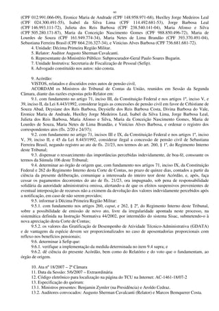 60
(CPF 012.991.066-09), Eronice Maria de Andrade (CPF 148.958.971-68), Huxlley Jorge Medeiros Leal
(CPF 024.300.491-55), Isabel da Silva Lima (CPF 114.492.681-53), Jorge Barbosa Leal
(CPF 146.993.111-72), Julieta dos Reis Barbosa (CPF 238.540.141-04), Maria Afonso e Silva
(CPF 505.280.171-87), Maria da Conceição Nascimento Gomes (CPF 988.850.496-72), Maria de
Lourdes de Souza (CPF 161.949.774-34), Maria Netes de Lima Brandão (CPF 393.370.491-04),
Sebastiana Ferreira Brasil (CPF 664.216.327-34), e Vinicius Alves Barbosa (CPF 736.681.681-72).
4. Unidade: Décima Primeira Região Militar.
5. Relator: Auditor Augusto Sherman Cavalcanti.
6. Representante do Ministério Público: Subprocurador-Geral Paulo Soares Bugarin.
7. Unidade Instrutiva: Secretaria de Fiscalização de Pessoal (Sefip).
8. Advogado constituído nos autos: não consta.
9. Acórdão:
VISTOS, relatados e discutidos estes autos de pensão civil,
ACORDAM os Ministros do Tribunal de Contas da União, reunidos em Sessão da Segunda
Câmara, diante das razões expostas pelo Relator em:
9.1. com fundamento no artigo 71, inciso III, da Constituição Federal e nos artigos 1º, inciso V, e
39, inciso II, da Lei 8.443/1992, considerar legais as concessões de pensão civil em favor de Crhistiane de
Souza Abad, Deysiane dos Reis Barbosa, Deysielle dos Reis Barbosa Costa, Divina Barbosa do Vale,
Eronice Maria de Andrade, Huxlley Jorge Medeiros Leal, Isabel da Silva Lima, Jorge Barbosa Leal,
Julieta dos Reis Barbosa, Maria Afonso e Silva, Maria da Conceição Nascimento Gomes, Maria de
Lourdes de Souza, Maria Netes de Lima Brandão, e Vinícius Alves Barbosa, e ordenar o registro dos
correspondentes atos (fls. 2/20 e 24/37);
9.2. com fundamento no artigo 71, incisos III e IX, da Constituição Federal e nos artigos 1º, inciso
V, 39, inciso II, e 45 da Lei 8.443/1992, considerar ilegal a concessão de pensão civil de Sebastiana
Ferreira Brasil, negando registro ao ato de fls. 21/23, nos termos do art. 260, § 1º, do Regimento Interno
deste Tribunal;
9.3. dispensar o ressarcimento das importâncias percebidas indevidamente, de boa-fé, consoante os
termos da Súmula 106 deste Tribunal;
9.4. determinar ao órgão de origem que, com fundamento nos artigos 71, inciso IX, da Constituição
Federal e 262 do Regimento Interno desta Corte de Contas, no prazo de quinze dias, contados a partir da
ciência da presente deliberação, comunique a interessada do inteiro teor deste Acórdão, e, após, faça
cessar os pagamentos decorrentes do ato de fls. 21/23, ora impugnado, sob pena de responsabilidade
solidária da autoridade administrativa omissa, alertando-a de que os efeitos suspensivos provenientes de
eventual interposição de recursos não a eximem da devolução dos valores indevidamente percebidos após
a notificação, em caso de não serem providos;
9.5. informar à Décima Primeira Região Militar:
9.5.1. com fundamento nos artigos 260, caput, e 262, § 2º, do Regimento Interno deste Tribunal,
sobre a possibilidade de emissão de novo ato, livre da irregularidade apontada neste processo, na
sistemática definida na Instrução Normativa 44/2002, por intermédio do sistema Sisac, submetendo-o à
nova apreciação desta Corte de Contas;
9.5.2. os valores das Gratificação de Desempenho de Atividade Técnico-Administrativa (GDATA)
e de vantagens da espécie devem ser proporcionalizados no caso de aposentadorias proporcionais com
reflexo nos benefícios pensionais;
9.6. determinar à Sefip que:
9.6.1. verifique a implementação da medida determinada no item 9.4 supra; e
9.6.2. dê ciência do presente Acórdão, bem como do Relatório e do voto que o fundamentam, ao
órgão de origem.
10. Ata nº 18/2007 – 2ª Câmara
11. Data da Sessão: 5/6/2007 – Extraordinária
12. Código eletrônico para localização na página do TCU na Internet: AC-1461-18/07-2
13. Especificação do quórum:
13.1. Ministros presentes: Benjamin Zymler (na Presidência) e Aroldo Cedraz.
13.2. Auditores convocados: Augusto Sherman Cavalcanti (Relator) e Marcos Bemquerer Costa.
 