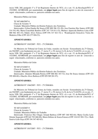 65
inciso VIII; 260, parágrafo 1º e 2º do Regimento Interno do TCU, c/c o art. 15, da Resolução/TCU nº
152/2002, ACORDAM, por unanimidade, em julgar legais para fins de registro os atos de concessão a
seguir relacionados, conforme os pareceres emitidos nos autos.
Ministério Público da União
TC 007.606/2007-6
Classe de Assunto: V
Unidade: Ministério Público do Distrito Federal e dos Territórios
Interessados: Celina Eutalia De Souza (CPF 009 286 151-20); Jose Faustino Dos Santos (CPF 000
514 541-49); Maria Concebida Bonfim (CPF 247 719 611-15); Marluce Aparecida Barbosa Lima (CPF
088 962 401-15); Odalio Alves Feitosa (CPF 076 317 821-72) e Wandregiselo Goncalves Vieira De
Medeiros Filho (CPF 424 277 894-53).
APOSENTADORIA
ACÓRDÃO Nº 1365/2007 - TCU - 2ª CÂMARA
Os Ministros do Tribunal de Contas da União, reunidos em Sessão Extraordinária da 2ª Câmara,
em 5/6/2007, com fundamento nos arts. 1º, inciso V, e 39, incisos I e II, da Lei nº 8.443/92, c/c os arts. 1º,
inciso VIII; 260, parágrafo 1º e 2º do Regimento Interno do TCU, c/c o art. 15, da Resolução/TCU nº
152/2002, ACORDAM, por unanimidade, em julgar legais para fins de registro os atos de concessão a
seguir relacionados, conforme os pareceres emitidos nos autos.
Ministério Público da União
TC 007.673/2007-9
Classe de Assunto: V
Unidade: Ministério Público do Distrito Federal e dos Territórios
Interessados: Altamiro Miranda Pereira (CPF 068 882 167-72); Jose De Souza Antunes (CPF 424
595 408-68) e Otacilio Alves Barboza (CPF 059 589 201-97).
APOSENTADORIA
ACÓRDÃO Nº 1366/2007 - TCU - 2ª CÂMARA
Os Ministros do Tribunal de Contas da União, reunidos em Sessão Extraordinária da 2ª Câmara,
em 5/6/2007, com fundamento nos arts. 1º, inciso V, e 39, incisos I e II, da Lei nº 8.443/92, c/c os arts. 1º,
inciso VIII; 260, parágrafo 1º e 2º do Regimento Interno do TCU, c/c o art. 15, da Resolução/TCU nº
152/2002, ACORDAM, por unanimidade, em julgar legais para fins de registro os atos de concessão a
seguir relacionados, conforme os pareceres emitidos nos autos.
Ministério Público da União
TC 007.610/2007-9
Classe de Assunto: V
Unidade: Ministério Público do Trabalho
Interessado: Francisco Das Chagas Arnaud Barbosa (CPF 007 160 902-44); Maria Cecília Leite
Oriente Segurado (CPF 642 703 868-00); Maria Edilene de Souza Fonseca (CPF 116 015 901-72) e Ruth
Saraiva Leão Gaya (CPF 194 347 403-63).
APOSENTADORIA
ACÓRDÃO Nº 1367/2007 - TCU - 2ª CÂMARA
 
