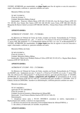 67
152/2002, ACORDAM, por unanimidade, em julgar legais para fins de registro os atos de concessão a
seguir relacionados, conforme os pareceres emitidos nos autos.
Ministério Público da União
TC 007.715/2007-0
Classe de Assunto: V
Unidade: Ministério Público Federal
Interessados: Francisco Alberto Bruno (CPF 058 135 063-49); Jose De Souza Franco (CPF 033
731 185-49); Jose Gomes Dos Santos (CPF 010 448 691-00; Luzia Vieira (CPF 006 865 656-49);
Margarida De Barros Cabral Lavorenti (CPF 006 685 208-09) e Osman Hora Fontes (CPF 002 612 385-
15).
APOSENTADORIA
ACÓRDÃO Nº 1370/2007 - TCU - 2ª CÂMARA
Os Ministros do Tribunal de Contas da União, reunidos em Sessão Extraordinária da 2ª Câmara,
em 5/6/2007, com fundamento nos arts. 1º, inciso V, e 39, incisos I e II, da Lei nº 8.443/92, c/c os arts.
1º, inciso VIII; 260, parágrafo 1º e 2º do Regimento Interno do TCU, c/c o art. 15, da Resolução/TCU nº
152/2002, ACORDAM, por unanimidade, em julgar legais para fins de registro os atos de concessão a
seguir relacionados, conforme os pareceres emitidos nos autos.
Ministério Público da União
TC 007.674/2007-6
Classe de Assunto: V
Unidade: Ministério Público Militar
Interessados: Maria Lucia Waldeck Pedroso E Silva (CPF 042 351 851-87) e Regina Maria Bastos
Lamenza (CPF 057 548 281-87).
APOSENTADORIA
ACÓRDÃO Nº 1371/2007 - TCU - 2ª CÂMARA
Os Ministros do Tribunal de Contas da União, reunidos em Sessão Extraordinária da 2ª Câmara,
em 5/6/2007, com fundamento nos arts. 1º, inciso V, e 39 da Lei nº 8.443/92, c/c os arts. 1º, inciso VIII;
140, 143, 259,inciso II e 260 parágrafo 1º do Regimento Interno, aprovado pela Resolução nº 155/2002,
ACORDAM, por unanimidade, manter o julgamento pela legalidade da aposentadoria do Sr. Uvani
Fonseca Martins Guerra (CPF 010 417 626-15), consubstanciada pelo Acórdão nº 1 879/2004 –TCU 2ª
Câmara, Sessão de 28/09/2004, fazendo-se as determinações, conforme pareceres emitidos nos autos.
Ministério da Educação
TC 017.446/2003-1
(apensado TC-015 389/2006-9)
Classe de Assunto: V
Unidade: Escola de Farmácia e Odontologia de Alfenas/MG
Interessado: Uvani Fonseca Martins Guerra (CPF 010 417 626-15)
Determinações:
1.- desapensar destes autos o TC-015 389/2006-9, considerar no mérito, improcedente a
Representação nele contida, e autorizar seu arquivamento;
2.- devolver este processo de concessão à Universidade Federal de Alfenas/UNIFAL; e
3.- dar ciência, ao interessado, do Acórdão, ora proferido.
APOSENTADORIA
 