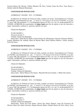 72
Severina Ramos De Oliveira; Valdeci Monteiro Da Silva; Venutes Souza Da Silva; Yaica Hoyer e
Zuleika Andra De Miranda Montenegro.
CONCESSÃO DE PENSÃO CIVIL
ACÓRDÃO Nº 1383/2007 - TCU - 2ª CÂMARA
Os Ministros do Tribunal de Contas da União, reunidos em Sessão Extraordinária da 2ª Câmara,
em 5/6/2007, com fundamento nos arts. 1º, inciso V, e 39, incisos I e II, da Lei nº 8.443/92, c/c os arts.
1º, inciso VIII; 260, parágrafo 1º e 2º do Regimento Interno do TCU, c/c o art. 15, da Resolução/TCU nº
152/2002, ACORDAM, por unanimidade, em julgar legais para fins de registro os atos de concessão a
seguir relacionados, conforme os pareceres emitidos nos autos
Câmara dos Deputados
TC 003.766/2007-1
Classe de Assunto: V
Unidade: Câmara dos Deputados
Interessados: Almir Bezerra Mello; Carlota Guedes De Albuquerque; Guiomar Guimaraes Molina ;
Lourdes Mendonca De Andrade; Maria Ita Barreto Melo; Neuza Barbosa Martins e Selma Amancio
Freire De Souza.
CONCESSÃO DE PENSÃO CIVIL
ACÓRDÃO Nº 1384/2007 - TCU - 2ª CÂMARA
Os Ministros do Tribunal de Contas da União, reunidos em Sessão Extraordinária da 2ª Câmara,
em 5/6/2007, com fundamento nos arts. 1º, inciso V, e 39, incisos I e II, da Lei nº 8.443/92, c/c os arts.
1º, inciso VIII; 260, parágrafo 1º e 2º do Regimento Interno do TCU, c/c o art. 15, da Resolução/TCU nº
152/2002, ACORDAM, por unanimidade, em julgar legais para fins de registro os atos de concessão a
seguir relacionados, conforme os pareceres emitidos nos autos
Câmara dos Deputados
TC 007.035/2007-5
Classe de Assunto: V
Unidade: Câmara dos Deputados
Interessados: Heleno Menezes Dos Santos; Maud De Oliveira Coutinho e Milton Silva Junior.
CONCESSÃO DE PENSÃO CIVIL
ACÓRDÃO Nº 1385/2007 - TCU - 2ª CÂMARA
Os Ministros do Tribunal de Contas da União, reunidos em Sessão Extraordinária da 2ª Câmara,
em 5/6/2007, com fundamento nos arts. 1º, inciso V, e 39, incisos I e II, da Lei nº 8.443/92, c/c os arts.
1º, inciso VIII; 260, parágrafo 1º e 2º do Regimento Interno do TCU, c/c o art. 15, da Resolução/TCU nº
152/2002, ACORDAM, por unanimidade, em julgar legais para fins de registro os atos de concessão a
seguir relacionados, conforme os pareceres emitidos nos autos
Câmara dos Deputados
TC 007.049/2007-0
Classe de Assunto: V
Unidade: Câmara dos Deputados
Interessados: Alcina Da Costa Santos; Alciria Dos Santos Siqueira; Anna Da Conceicao De
Oliveira; Berta Dos Santos Dowsley; Djanira Bessoni Mattos; Haydee Bacara Da Silva; Hercy Alves
 