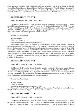 74
Costa; Maria Lucia Ribeiro; Maria Madalena Ribeiro; Maria Vitorina Pinto Da Silva; Neide De Oliveira;
Onésio Elias Xavier; Priscila Karlena Oliveira Da Silva; Raimunda De Almeida Ribeiro; Reginalda De
Jesus Caetano; Reginaldo De Oliveira Nogueira; Sivaldo De Oliveira Nogueira; Teresa De Souza;
Tereza Maria Ribeiro; Thereza Fernandes; Urana De Jesus Caetano e Yuri Oliveira Claus.
CONCESSÃO DE PENSÃO CIVIL
ACÓRDÃO Nº 1388/2007 - TCU - 2ª CÂMARA
Os Ministros do Tribunal de Contas da União, reunidos em Sessão Extraordinária da 2ª Câmara,
em 5/6/2007, com fundamento nos arts. 1º, inciso V, e 39, incisos I e II, da Lei nº 8.443/92, c/c os arts.
1º, inciso VIII; 260, parágrafo 1º e 2º do Regimento Interno do TCU, c/c o art. 15, da Resolução/TCU nº
152/2002, ACORDAM, por unanimidade, em julgar legais para fins de registro os atos de concessão a
seguir relacionados, conforme os pareceres emitidos nos autos
Ministério da Aeronáutica
TC 004.763/2007-4
Classe de Assunto: V
Unidade: Diretoria de Administração do Pessoal
Interessados: Alzira Faria De Siqueira; Ariovaldo Ferreira Alves Ramos; Arlinda Claudio De
Oliveira; Bartalandia Cesar Indio Do Brasil; Celeste Martello; Conceição Aparecida Oltramare; Daltro Da
Silveira Goulart; Edna Pinheiro De Seixas; Gessy Monteiro Dos Santos; Guanahyra Lima Da Silva; Hilda
Rezende De Souza; Ione Ferreira; Juventina Simões De Oliveira; Leomar Tereza Da Silva; Luzinete Da
Silva Ribeiro; Maria Celeste Felix Dos Reis; Maria Grachet Pereira; Maria Vilamil; Marisa De Moraes;
Marli Reis Lopes; Natalina Do Espirito Santo Moreira; Nilza Lobo Bernardino; Rita Alves Costa;
Roneise De Souza Rego; Rosaria Ribeiro De Almeida; Severina Evaristo De Souza; Zelia Santos Mendes
e Zuleica De Souza Rego.
CONCESSÃO DE PENSÃO CIVIL
ACÓRDÃO Nº 1389/2007 - TCU - 2ª CÂMARA
Os Ministros do Tribunal de Contas da União, reunidos em Sessão Extraordinária da 2ª Câmara,
em 5/6/2007, com fundamento nos arts. 1º, inciso V, e 39, incisos I e II, da Lei nº 8.443/92, c/c os arts.
1º, inciso VIII; 260, parágrafo 1º e 2º do Regimento Interno do TCU, c/c o art. 15, da Resolução/TCU nº
152/2002, ACORDAM, por unanimidade, em julgar legais para fins de registro os atos de concessão a
seguir relacionados, conforme os pareceres emitidos nos autos
Ministério da Aeronáutica
TC 004.767/2007-3
Classe de Assunto: V
Unidade: Diretoria de Administração do Pessoal
Interessados: Inês Belina Correia; Ivone De Sousa Dias; Jocelina Alves Figlioli; Luciene De Sousa
Dias; Maria Raimunda Pontes Agripino e Raimunda De Souza Dias.
CONCESSÃO DE PENSÃO CIVIL
ACÓRDÃO Nº 1390/2007 - TCU - 2ª CÂMARA
Os Ministros do Tribunal de Contas da União, reunidos em Sessão Extraordinária da 2ª Câmara,
em 5/6/2007, com fundamento nos arts. 1º, inciso V, e 39, incisos I e II, da Lei nº 8.443/92, c/c os arts.
1º, inciso VIII; 260, parágrafo 1º e 2º do Regimento Interno do TCU, c/c o art. 15, da Resolução/TCU nº
 