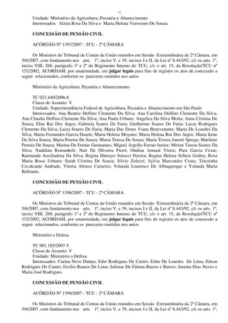 77
Unidade: Ministério da Agricultura, Pecuária e Abastecimento
Interessados: Alzira Rosa Da Silva e Maria Helena Verissimo De Souza.
CONCESSÃO DE PENSÃO CIVIL
ACÓRDÃO Nº 1397/2007 - TCU - 2ª CÂMARA
Os Ministros do Tribunal de Contas da União reunidos em Sessão Extraordinária da 2ª Câmara, em
5/6/2007, com fundamento nos arts. 1º, inciso V, e 39, incisos I e II, da Lei nº 8.443/92, c/c os arts. 1º,
inciso VIII; 260, parágrafo 1º e 2º do Regimento Interno do TCU, c/c o art. 15, da Resolução/TCU nº
152/2002, ACORDAM, por unanimidade, em julgar legais para fins de registro os atos de concessão a
seguir relacionados, conforme os pareceres emitidos nos autos
Ministério da Agricultura, Pecuária e Abastecimento
TC 023.440/2006-8
Classe de Assunto: V
Unidade: Superintendência Federal de Agricultura, Pecuária e Abastecimento em São Paulo
Interessados: Ana Beatriz Delfino Clemente Da Silva; Ana Carolina Delfino Clemente Da Silva;
Ana Claudia Delfino Clemente Da Silva; Ana Paula Urbano; Angelica Da Silva Motta; Anna Cristina De
Souza; Elita Rui Dos Anjos; Gabriela Soares De Faria; Guilherme Soares De Faria; Lucas Rodrigues
Clemente Da Silva; Luiza Soares De Faria; Maria Das Dores Viana Benevenutto; Maria De Lourdes Da
Silva; Maria Fernandes Garcia Duarte; Maria Helena Moyano; Maria Helena Rui Dos Anjos; Maria Irene
Da Silva Souza; Maria Pereira De Souza; Maria Tereza De Souza; Maria Tereza Janotti Sprega; Marilene
Pereira De Souza; Marina De Freitas Guimaraes; Miguel Argollo Ferrao Junior; Mirian Teresa Soares Da
Silva; Nadalina Romanholi; Nair De Oliveira Pierri; Ondina Amaral Vieira; Pura Garcia Cezar;
Raimunda Auxiliadora Da Silva; Regina Hatsuyo Suiocci Pereira; Regina Helena Sellera Godoy; Rosa
Maria Rossi Urbano; Sarah Cristina De Souza; Silvio Zolezzi; Sylvia Marcondes Costa; Terezinha
Cavalcante Andrade; Vitoria Afonso Carneiro; Yolanda Lourenco De Albuquerque e Yolanda Maria
Beltrante.
CONCESSÃO DE PENSÃO CIVIL
ACÓRDÃO Nº 1398/2007 - TCU - 2ª CÂMARA
Os Ministros do Tribunal de Contas da União reunidos em Sessão Extraordinária da 2ª Câmara, em
5/6/2007, com fundamento nos arts. 1º, inciso V, e 39, incisos I e II, da Lei nº 8.443/92, c/c os arts. 1º,
inciso VIII; 260, parágrafo 1º e 2º do Regimento Interno do TCU, c/c o art. 15, da Resolução/TCU nº
152/2002, ACORDAM, por unanimidade, em julgar legais para fins de registro os atos de concessão a
seguir relacionados, conforme os pareceres emitidos nos autos
Ministério a Defesa
TC 001.185/2007-5
Classe de Assunto: V
Unidade: Ministério a Defesa
Interessados: Carina Neve Dantas; Eder Rodrigues De Castro; Edite De Lourdes De Lima; Edson
Rodrigues De Castro; Ercílio Ramos De Lima; Julimar De Fátima Barros e Barros; Jurema Dias Neves e
Maria José Rodrigues.
CONCESSÃO DE PENSÃO CIVIL
ACÓRDÃO Nº 1399/2007 - TCU - 2ª CÂMARA
Os Ministros do Tribunal de Contas da União reunidos em Sessão Extraordinária da 2ª Câmara, em
5/6/2007, com fundamento nos arts. 1º, inciso V, e 39, incisos I e II, da Lei nº 8.443/92, c/c os arts. 1º,
 