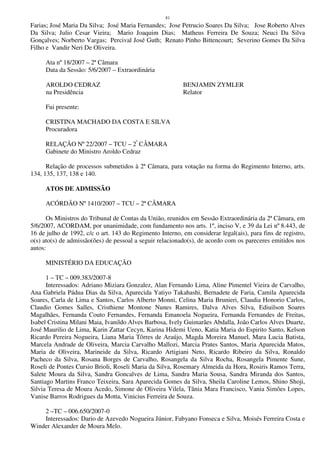 81
Farias; José Maria Da Silva; José Maria Fernandes; Jose Petrucio Soares Da Silva; Jose Roberto Alves
Da Silva; Julio Cesar Vieira; Mario Joaquim Dias; Matheus Ferreira De Souza; Neuci Da Silva
Gonçalves; Norberto Vargas; Percival José Guth; Renato Pinho Bittencourt; Severino Gomes Da Silva
Filho e Vandir Neri De Oliveira.
Ata nº 18/2007 – 2ª Câmara
Data da Sessão: 5/6/2007 – Extraordinária
AROLDO CEDRAZ BENJAMIN ZYMLER
na Presidência Relator
Fui presente:
CRISTINA MACHADO DA COSTA E SILVA
Procuradora
RELAÇÃO Nº 22/2007 – TCU – 2ª
CÂMARA
Gabinete do Ministro Aroldo Cedraz
Relação de processos submetidos à 2ª Câmara, para votação na forma do Regimento Interno, arts.
134, 135, 137, 138 e 140.
ATOS DE ADMISSÃO
ACÓRDÃO Nº 1410/2007 – TCU – 2ª CÂMARA
Os Ministros do Tribunal de Contas da União, reunidos em Sessão Extraordinária da 2ª Câmara, em
5/6/2007, ACORDAM, por unanimidade, com fundamento nos arts. 1º, inciso V, e 39 da Lei nº 8.443, de
16 de julho de 1992, c/c o art. 143 do Regimento Interno, em considerar legal(ais), para fins de registro,
o(s) ato(s) de admissão(ões) de pessoal a seguir relacionado(s), de acordo com os pareceres emitidos nos
autos:
MINISTÉRIO DA EDUCAÇÃO
1 – TC – 009.383/2007-8
Interessados: Adriano Miziara Gonzalez, Alan Fernando Lima, Aline Pimentel Vieira de Carvalho,
Ana Gabriela Pádua Dias da Silva, Aparecida Yatiyo Takahashi, Bernadete de Faria, Camila Aparecida
Soares, Carla de Lima e Santos, Carlos Alberto Monni, Celina Maria Brunieri, Claudia Honorio Carlos,
Claudio Gomes Salles, Cristhiene Montone Nunes Ramires, Dalva Alves Silva, Ediuilson Soares
Magalhães, Fernanda Couto Fernandes, Fernanda Emanoela Nogueira, Fernanda Fernandes de Freitas,
Isabel Cristina Milani Maia, Ivanildo Alves Barbosa, Ively Guimarães Abdalla, João Carlos Alves Duarte,
José Maurilio de Lima, Karin Zattar Cecyn, Karina Hidemi Ueno, Katia Maria do Espirito Santo, Kelson
Ricardo Pereira Nogueira, Liana Maria Tôrres de Araújo, Magda Moreira Manuel, Mara Lucia Batista,
Marcela Andrade de Oliveira, Marcia Carvalho Mallozi, Marcia Prates Santos, Maria Aparecida Matos,
Maria de Oliveira, Marineide da Silva, Ricardo Artigiani Neto, Ricardo Ribeiro da Silva, Ronaldo
Pacheco da Silva, Rosana Borges de Carvalho, Rosangela da Silva Rocha, Rosangela Pimente Sune,
Roseli de Pontes Cursio Brioli, Roseli Maria da Silva, Rosemary Almeida da Hora, Rosiris Ramos Terra,
Salete Moura da Silva, Sandra Goncalves de Lima, Sandra Maria Sousa, Sandra Miranda dos Santos,
Santiago Martins Franco Teixeira, Sara Aparecida Gomes da Silva, Sheila Caroline Lemos, Shino Shoji,
Silvia Teresa de Moura Acedo, Simone de Oliveira Vilela, Tânia Mara Francisco, Vania Simões Lopes,
Vanise Barros Rodrigues da Motta, Vinicius Ferreira de Souza.
2 –TC – 006.650/2007-0
Interessados: Dario de Azevedo Nogueira Júnior, Fabyano Fonseca e Silva, Moisés Ferreira Costa e
Winder Alexander de Moura Melo.
 