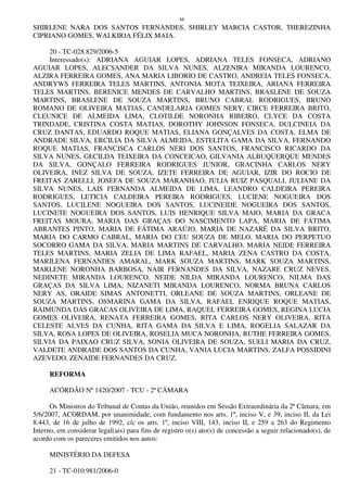 88
SHIRLENE NARA DOS SANTOS FERNANDES, SHIRLEY MARCIA CASTOR, THEREZINHA
CIPRIANO GOMES, WALKIRIA FÉLIX MAIA.
20 - TC-028.829/2006-5
Interessado(s): ADRIANA AGUIAR LOPES, ADRIANA TELES FONSECA, ADRIANO
AGUIAR LOPES, ALECSANDER DA SILVA NUNES, ALZENIRA MIRANDA LOURENCO,
ALZIRA FERREIRA GOMES, ANA MARIA LIBORIO DE CASTRO, ANDREIA TELES FONSECA,
ANDRYWS FERREIRA TELES MARTINS, ANTONIA MOTA TEIXEIRA, ARIANA FERREIRA
TELES MARTINS, BERENICE MENDES DE CARVALHO MARTINS, BRASLENE DE SOUZA
MARTINS, BRASLENE DE SOUZA MARTINS, BRUNO CABRAL RODRIGUES, BRUNO
ROMANO DE OLIVEIRA MATIAS, CANDELARIA GOMES NERY, CIRCE FERREIRA BRITO,
CLEUNICE DE ALMEIDA LIMA, CLOTILDE NORONHA RIBEIRO, CLYCE DA COSTA
TRINDADE, CRISTINA COSTA MATIAS, DOROTHY JOHNSON FONSECA, DULCINEIA DA
CRUZ DANTAS, EDUARDO ROQUE MATIAS, ELIANA GONÇALVES DA COSTA, ELMA DE
ANDRADE SILVA, ERCILIA DA SILVA ALMEIDA, ESTELITA GAMA DA SILVA, FERNANDO
ROQUE MATIAS, FRANCISCA CARLOS NERI DOS SANTOS, FRANCISCO RICARDO DA
SILVA NUNES, GECILDA TEIXEIRA DA CONCEICAO, GILVANIA ALBUQUERQUE MENDES
DA SILVA, GONÇALO FERREIRA RODRIGUES JUNIOR, GRACINHA CARLOS NERY
OLIVEIRA, INEZ SILVA DE SOUZA, IZETE FERREIRA DE AGUIAR, IZIR DO ROCIO DE
FREITAS ZARELLI, JOSEFA DE SOUZA MARANHAO, JULIA RUIZ PASQUALI, JULIANE DA
SILVA NUNES, LAIS FERNANDA ALMEIDA DE LIMA, LEANDRO CALDEIRA PEREIRA
RODRIGUES, LETICIA CALDEIRA PEREIRA RODRIGUES, LUCIENE NOGUEIRA DOS
SANTOS, LUCILENE NOGUEIRA DOS SANTOS, LUCINEIDE NOGUEIRA DOS SANTOS,
LUCINETE NOGUEIRA DOS SANTOS, LUIS HENRIQUE SILVA MAIO, MARIA DA GRACA
FREITAS MOURA, MARIA DAS GRAÇAS DO NASCIMENTO LAPA, MARIA DE FÁTIMA
ABRANTES PINTO, MARIA DE FÁTIMA ARAÚJO, MARIA DE NAZARÉ DA SILVA BRITO,
MARIA DO CARMO CABRAL, MARIA DO CEU SOUZA DE MELO, MARIA DO PERPETUO
SOCORRO GAMA DA SILVA, MARIA MARTINS DE CARVALHO, MARIA NEIDE FERREIRA
TELES MARTINS, MARIA ZELIA DE LIMA RAFAEL, MARIA ZENA CASTRO DA COSTA,
MARILENA FERNANDES AMARAL, MARK SOUZA MARTINS, MARK SOUZA MARTINS,
MARLENE NORONHA BARBOSA, NAIR FERNANDES DA SILVA, NAZARE CRUZ NEVES,
NEDINETE MIRANDA LOURENCO, NEIDE NILDA MIRANDA LOURENCO, NILMA DAS
GRAÇAS DA SILVA LIMA, NIZANETI MIRANDA LOURENCO, NORMA BRUNA CARLOS
NERY AS, ORAIDE SIMAS ANTONETTI, ORLEANE DE SOUZA MARTINS, ORLEANE DE
SOUZA MARTINS, OSMARINA GAMA DA SILVA, RAFAEL ENRIQUE ROQUE MATIAS,
RAIMUNDA DAS GRACAS OLIVEIRA DE LIMA, RAQUEL FERREIRA GOMES, REGINA LUCIA
GOMES OLIVEIRA, RENATA FERREIRA GOMES, RITA CARLOS NERY OLIVEIRA, RITA
CELESTE ALVES DA CUNHA, RITA GAMA DA SILVA E LIMA, ROGELIA SALAZAR DA
SILVA, ROSA LOPES DE OLIVEIRA, ROSELIA MUCA NORONHA, RUTHE FERREIRA GOMES,
SILVIA DA PAIXAO CRUZ SILVA, SONIA OLIVEIRA DE SOUZA, SUELI MARIA DA CRUZ,
VALDETE ANDRADE DOS SANTOS DA CUNHA, VANIA LUCIA MARTINS, ZALFA POSSIDINI
AZEVEDO, ZENAIDE FERNANDES DA CRUZ.
REFORMA
ACÓRDÃO Nº 1420/2007 - TCU - 2ª CÂMARA
Os Ministros do Tribunal de Contas da União, reunidos em Sessão Extraordinária da 2ª Câmara, em
5/6/2007, ACORDAM, por unanimidade, com fundamento nos arts. 1º, inciso V, e 39, inciso II, da Lei
8.443, de 16 de julho de 1992, c/c os arts. 1º, inciso VIII, 143, inciso II, e 259 a 263 do Regimento
Interno, em considerar legal(ais) para fins de registro o(s) ato(s) de concessão a seguir relacionado(s), de
acordo com os pareceres emitidos nos autos:
MINISTÉRIO DA DEFESA
21 - TC-010.981/2006-0
 