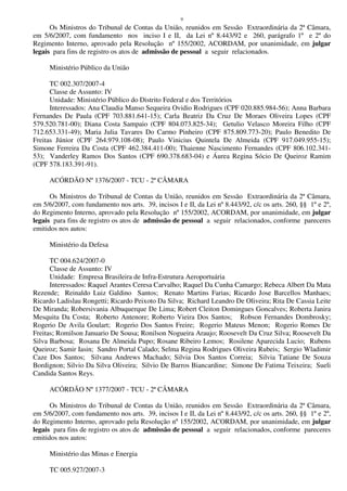 9
Os Ministros do Tribunal de Contas da União, reunidos em Sessão Extraordinária da 2ª Câmara,
em 5/6/2007, com fundamento nos inciso I e II, da Lei nº 8.443/92 e 260, parágrafo 1º e 2º do
Regimento Interno, aprovado pela Resolução nº 155/2002, ACORDAM, por unanimidade, em julgar
legais para fins de registro os atos de admissão de pessoal a seguir relacionados.
Ministério Público da União
TC 002.307/2007-4
Classe de Assunto: IV
Unidade: Ministério Público do Distrito Federal e dos Territórios
Interessados: Ana Claudia Manso Sequeira Ovidio Rodrigues (CPF 020.885.984-56); Anna Barbara
Fernandes De Paula (CPF 703.881.641-15); Carla Beatriz Da Cruz De Moraes Oliveira Lopes (CPF
579.520.781-00); Diana Costa Sampaio (CPF 804.073.825-34); Getulio Velasco Moreira Filho (CPF
712.653.331-49); Maria Julia Tavares Do Carmo Pinheiro (CPF 875.809.773-20); Paulo Benedito De
Freitas Júnior (CPF 264.979.108-08); Paulo Vinicius Quintela De Almeida (CPF 917.049.955-15);
Simone Ferreira Da Costa (CPF 462.384.411-00); Thaienne Nascimento Fernandes (CPF 806.102.341-
53); Vanderley Ramos Dos Santos (CPF 690.378.683-04) e Áurea Regina Sócio De Queiroz Ramim
(CPF 578.183.391-91).
ACÓRDÃO Nº 1376/2007 - TCU - 2ª CÂMARA
Os Ministros do Tribunal de Contas da União, reunidos em Sessão Extraordinária da 2ª Câmara,
em 5/6/2007, com fundamento nos arts. 39, incisos I e II, da Lei nº 8.443/92, c/c os arts. 260, §§ 1º e 2º,
do Regimento Interno, aprovado pela Resolução nº 155/2002, ACORDAM, por unanimidade, em julgar
legais para fins de registro os atos de admissão de pessoal a seguir relacionados, conforme pareceres
emitidos nos autos:
Ministério da Defesa
TC 004.624/2007-0
Classe de Assunto: IV
Unidade: Empresa Brasileira de Infra-Estrutura Aeroportuária
Interessados: Raquel Arantes Ceresa Carvalho; Raquel Da Cunha Camargo; Rebeca Albert Da Mata
Rezende; Reinaldo Luiz Galdino Santos; Renato Martins Farias; Ricardo Jose Barcellos Manhaes;
Ricardo Ladislau Rongetti; Ricardo Peixoto Da Silva; Richard Leandro De Oliveira; Rita De Cassia Leite
De Miranda; Robersivania Albuquerque De Lima; Robert Cleiton Domingues Goncalves; Roberta Janira
Mesquita Da Costa; Roberto Antenore; Roberto Vieira Dos Santos; Robson Fernandes Dombrosky;
Rogerio De Avila Goulart; Rogerio Dos Santos Freire; Rogerio Mateus Menon; Rogerio Romes De
Freitas; Romilson Januario De Sousa; Ronilson Nogueira Araujo; Roosevelt Da Cruz Silva; Roosevelt Da
Silva Barbosa; Rosana De Almeida Pupo; Rosane Ribeiro Lemos; Rosilene Aparecida Lucio; Rubens
Queiroz; Samir Iasin; Sandro Portal Calado; Selma Regina Rodrigues Oliveira Rubeis; Sergio Wladimir
Caze Dos Santos; Silvana Andrews Machado; Silvia Dos Santos Correia; Silvia Tatiane De Souza
Bordignon; Silvio Da Silva Oliveira; Silvio De Barros Biancardine; Simone De Fatima Teixeira; Sueli
Candida Santos Reys.
ACÓRDÃO Nº 1377/2007 - TCU - 2ª CÂMARA
Os Ministros do Tribunal de Contas da União, reunidos em Sessão Extraordinária da 2ª Câmara,
em 5/6/2007, com fundamento nos arts. 39, incisos I e II, da Lei nº 8.443/92, c/c os arts. 260, §§ 1º e 2º,
do Regimento Interno, aprovado pela Resolução nº 155/2002, ACORDAM, por unanimidade, em julgar
legais para fins de registro os atos de admissão de pessoal a seguir relacionados, conforme pareceres
emitidos nos autos:
Ministério das Minas e Energia
TC 005.927/2007-3
 