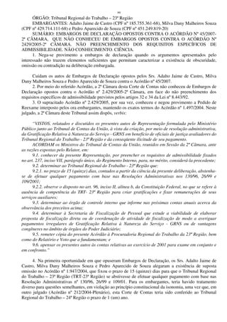 99
ÓRGÃO: Tribunal Regional do Trabalho – 23ª Região
EMBARGANTES: Adalto Jaime de Castro (CPF nº 185.755.361-68), Milva Dany Malheiros Souza
(CPF nº 429.714.111-68) e Pedro Aparecido de Souza (CPF nº 451.249.819-20)
SUMÁRIO: EMBARGOS DE DECLARAÇÃO OPOSTOS CONTRA O ACÓRDÃO Nº 45/2007-
2ª CÂMARA, QUE NÃO CONHECEU DE EMBARGOS OPOSTOS CONTRA O ACÓRDÃO Nº
2429/2005-2ª CÂMARA. NÃO PREENCHIMENTO DOS REQUISITOS ESPECÍFICOS DE
ADMISSIBILIDADE. NÃO CONHECIMENTO. CIÊNCIA.
1. Nega-se provimento a embargos de declaração quando os argumentos apresentados pelo
interessado não trazem elementos suficientes que permitam caracterizar a existência de obscuridade,
omissão ou contradição na deliberação embargada.
Cuidam os autos de Embargos de Declaração opostos pelos Srs. Adalto Jaime de Castro, Milva
Dany Malheiros Souza e Pedro Aparecido de Souza contra o Acórdão nº 45/2007.
2. Por meio do referido Acórdão, a 2ª Câmara desta Corte de Contas não conheceu de Embargos de
Declaração opostos contra o Acórdão nº 2.429/2005-2ª Câmara, em face do não preenchimento dos
requisitos específicos de admissibilidade previstos pelos artigos 32 e 34 da Lei nº 8.443/92.
3. O supracitado Acórdão nº 2.429/2005, por sua vez, conheceu e negou provimento a Pedido de
Reexame interposto pelos ora embargantes, mantendo os exatos termos do Acórdão nº 1.497/2004. Neste
julgado, a 2ª Câmara deste Tribunal assim dispôs, verbis:
“VISTOS, relatados e discutidos os presentes autos de Representação formulada pelo Ministério
Público junto ao Tribunal de Contas da União, à vista da criação, por meio de resolução administrativa,
da Gratificação Relativa à Natureza do Serviço - GRNS em benefício de oficiais de justiça avaliadores do
Tribunal Regional do Trabalho - 23ª Região e da conseqüente ilicitude de seu pagamento.
ACORDAM os Ministros do Tribunal de Contas da União, reunidos em Sessão da 2ª Câmara, ante
as razões expostas pelo Relator, em:
9.1. conhecer da presente Representação, por preencher os requisitos de admissibilidade fixados
no art. 237, inciso VII, parágrafo único, do Regimento Interno, para, no mérito, considerá-la procedente;
9.2. determinar ao Tribunal Regional do Trabalho - 23ª Região que:
9.2.1. no prazo de 15 (quinze) dias, contados a partir da ciência da presente deliberação, abstenha-
se de efetuar qualquer pagamento com base nas Resoluções Administrativas nos 130/96, 26/99 e
109/2001;
9.2.2. observe o disposto no art. 96, inciso II, alínea b, da Constituição Federal, no que se refere à
ausência de competência do TRT- 23ª Região para criar gratificações e fixar remunerações de seus
serviços auxiliares;
9.3. determinar ao órgão de controle interno que informe nas próximas contas anuais acerca da
observância dos preceitos acima;
9.4. determinar à Secretaria de Fiscalização de Pessoal que estude a viabilidade de elaborar
proposta de fiscalização direta ou de coordenação de atividade de fiscalização de modo a averiguar
pagamentos irregulares de Gratificação Relativa à Natureza do Serviço - GRNS ou de vantagens
congêneres no âmbito de órgãos do Poder Judiciário;
9.5. remeter cópia do presente Acórdão à Procuradoria Regional do Trabalho da 23ª Região, bem
como do Relatório e Voto que a fundamentam; e
9.6. apensar os presentes autos às contas relativas ao exercício de 2001 para exame em conjunto e
em confronto.”
4. Na primeira oportunidade em que opuseram Embargos de Declaração, os Srs. Adalto Jaime de
Castro, Milva Dany Malheiros Souza e Pedro Aparecido de Souza alegaram a existência de suposta
omissão no Acórdão nº 1.947/2004, que fixou o prazo de 15 (quinze) dias para que o Tribunal Regional
do Trabalho – 23ª Região (TRT-23ª Região) se abstivesse de efetuar qualquer pagamento com base nas
Resolução Administrativas nº 130/96, 26/99 e 109/01. Para os embargantes, teria havido tratamento
diverso para questões semelhantes, em violação ao princípio constitucional da isonomia, uma vez que, em
outro julgado (Acórdão nº 212/2004-Plenário), esta Corte de Contas teria sido conferido ao Tribunal
Regional do Trabalho – 24ª Região o prazo de 1 (um) ano.
 