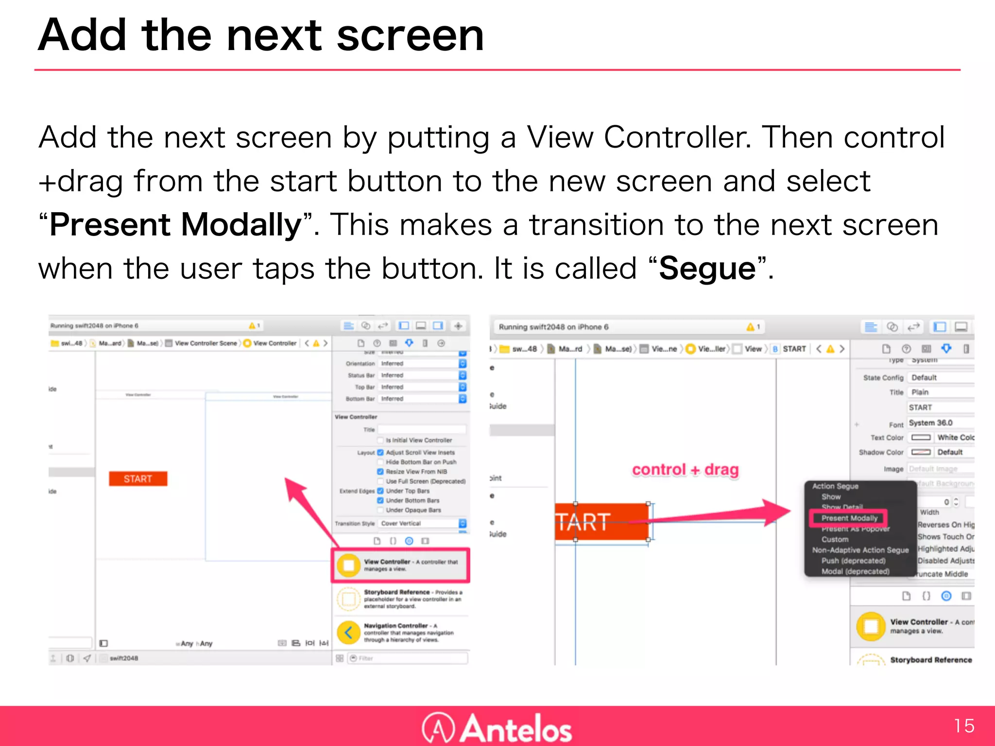 Add the next screen
Add the next screen by putting a View Controller. Then control+drag
from the start button to the new screen and select “Present Modally”.
This makes a transition to the next screen when the user taps the
button. It is called “Segue”.
15
 