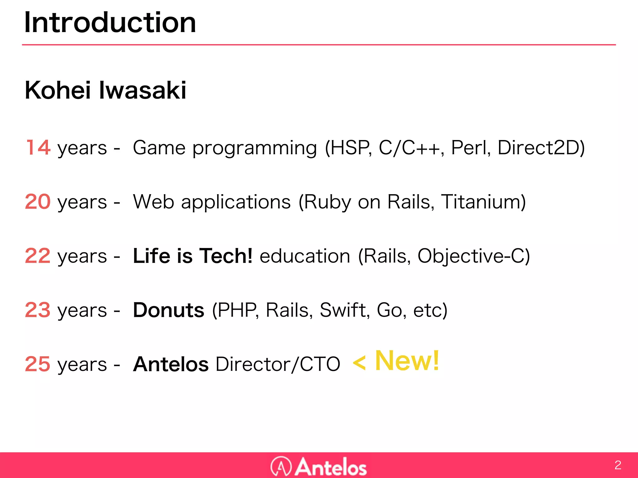 Introduction
Kohei Iwasaki
14 years - Game programming (HSP, C/C++, Perl, Direct2D)
20 years - Web applications (Ruby on Rails, Titanium)
22 years - Life is Tech! education (Rails, Objective-C)
23 years - Donuts (PHP, Rails, Swift, Go, etc)
25 years - Antelos Director/CTO
2
< New!
 