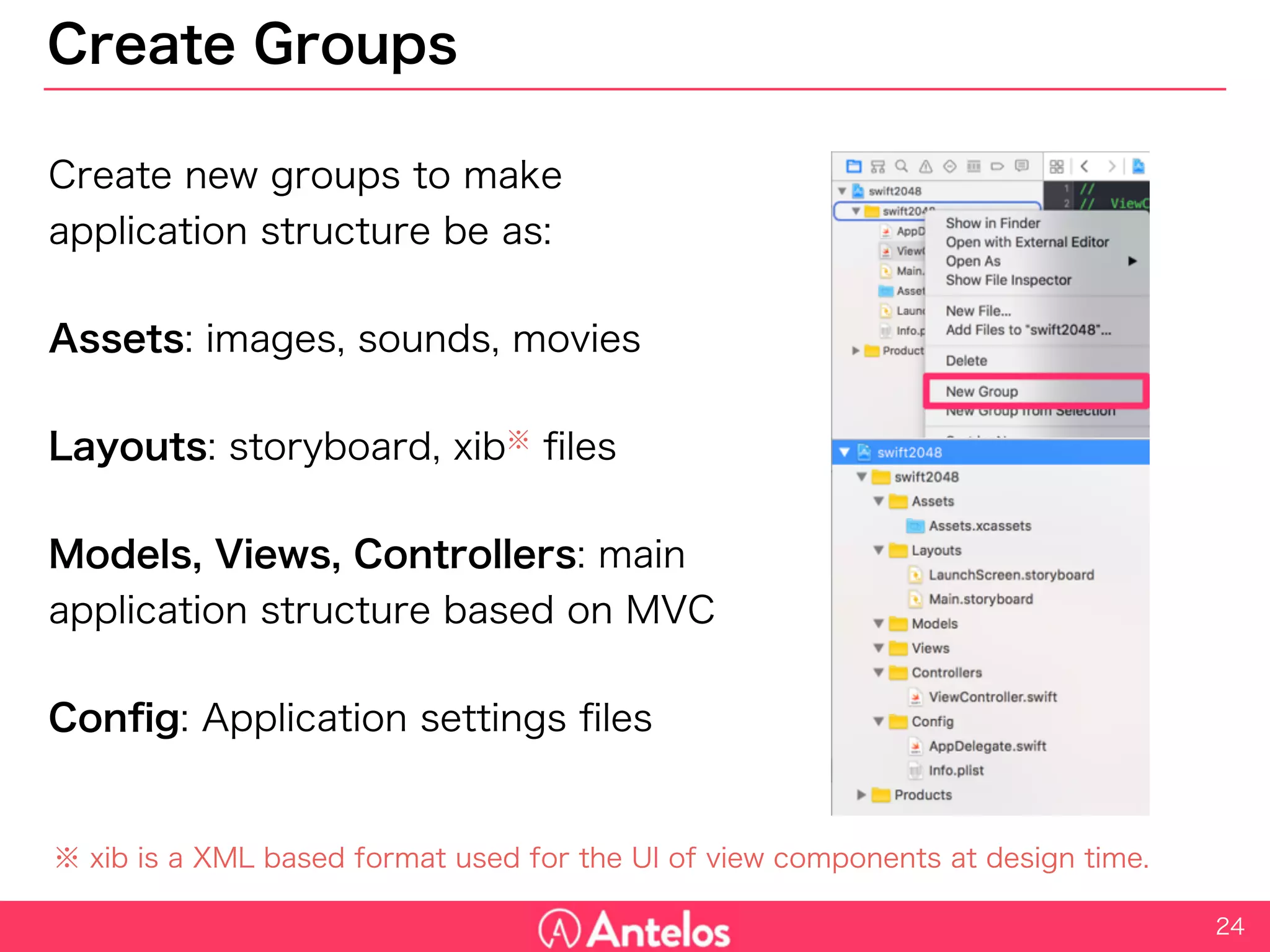 Create Groups
Create new groups to make
application structure be as:
Assets: images, sounds, movies
Layouts: storyboard, xib※ files
Models, Views, Controllers: main
application structure based on MVC
Config: Application settings files
24
※ xib is a XML based format used for the UI of view components at design time.
 