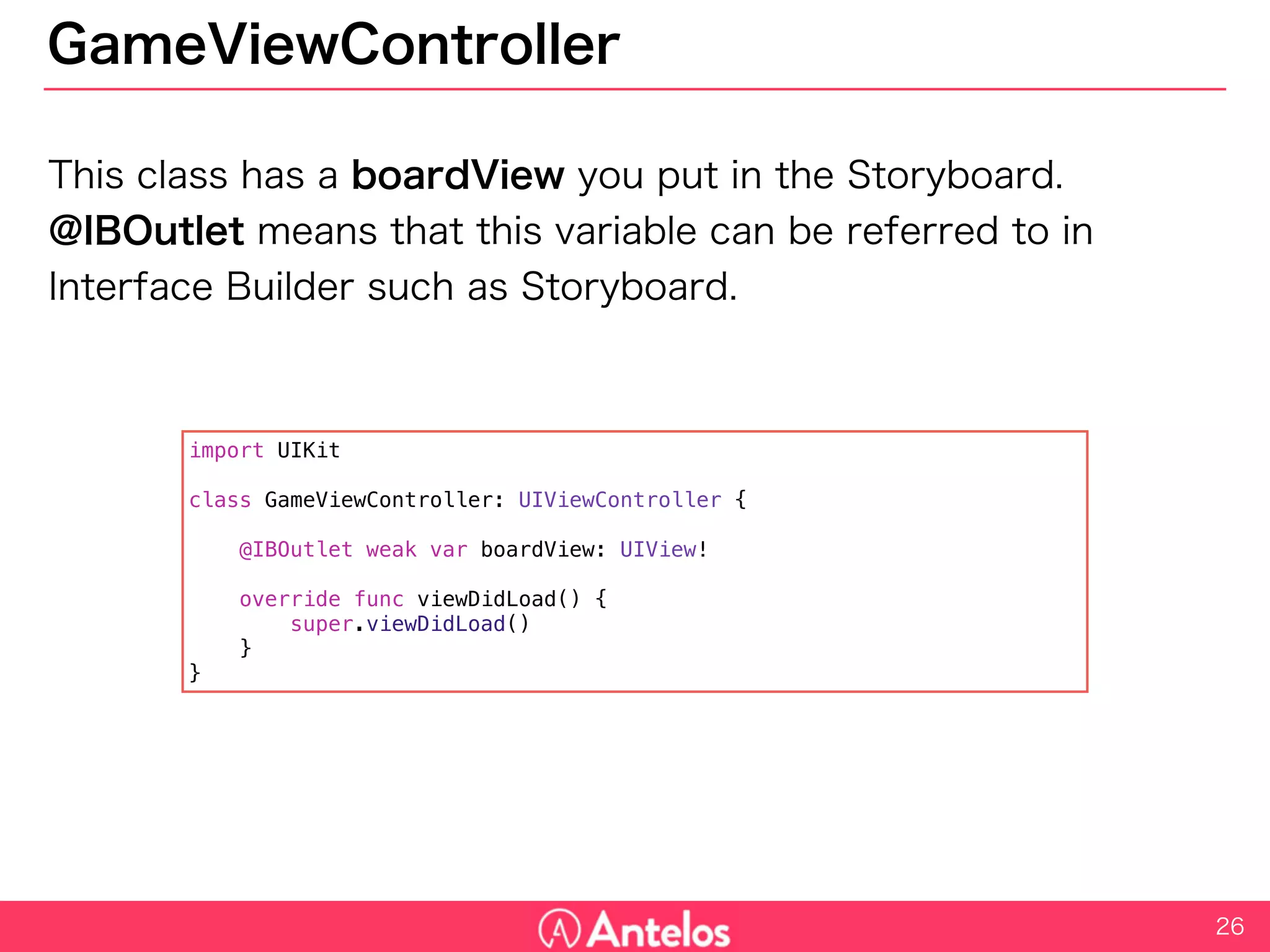 GameViewController
This class has a boardView you put in the Storyboard.
@IBOutlet means that this variable can be referred to in Interface
Builder such as Storyboard.
26
import UIKit
class GameViewController: UIViewController {
@IBOutlet weak var boardView: UIView!
override func viewDidLoad() {
super.viewDidLoad()
}
}
 