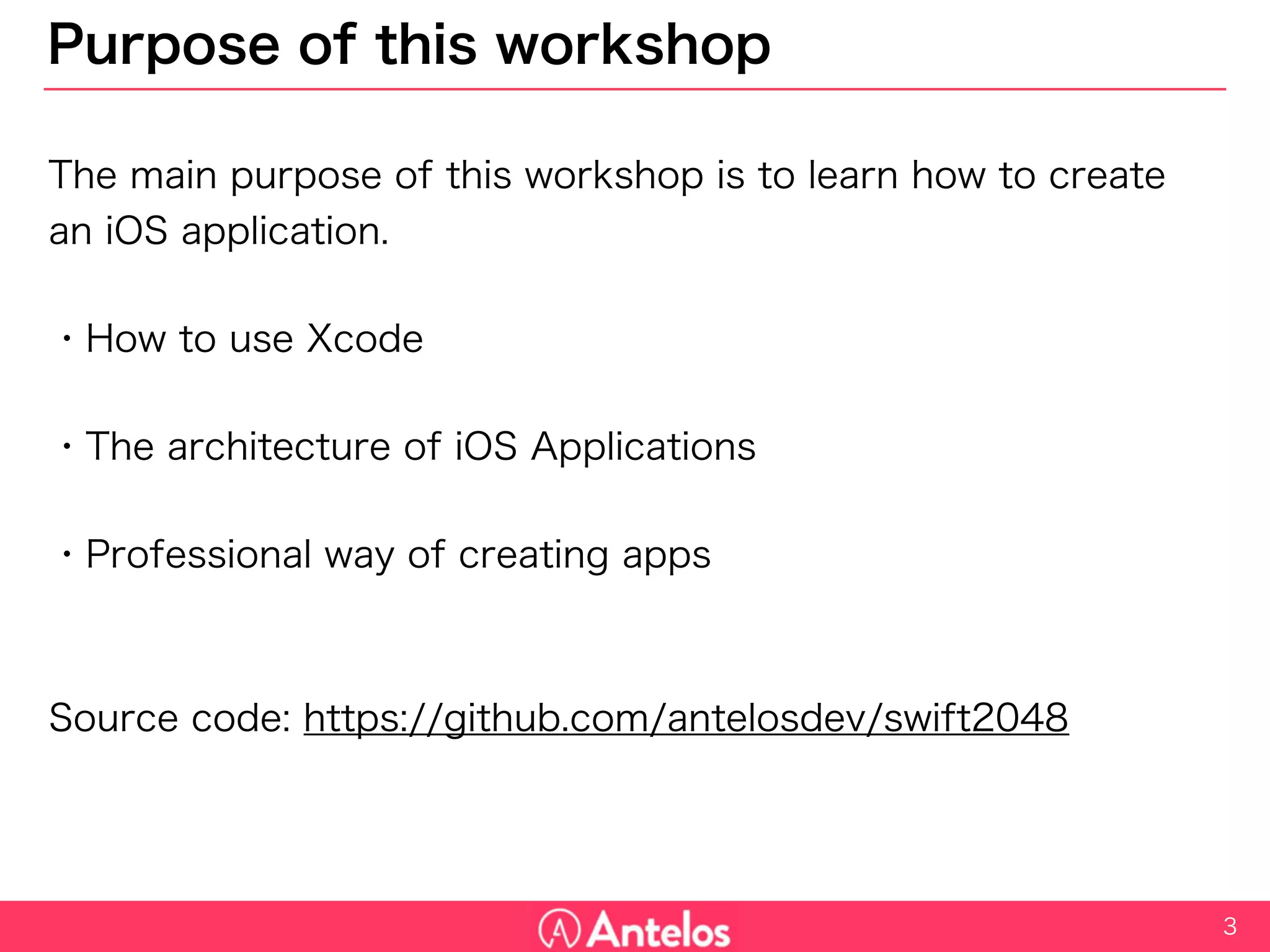 Purpose of this workshop
The main purpose of this workshop is to learn how to create an iOS
application.
・How to use Xcode
・The architecture of iOS Applications
・Professional way of creating apps
Source code: https://github.com/antelosdev/swift2048
3
 