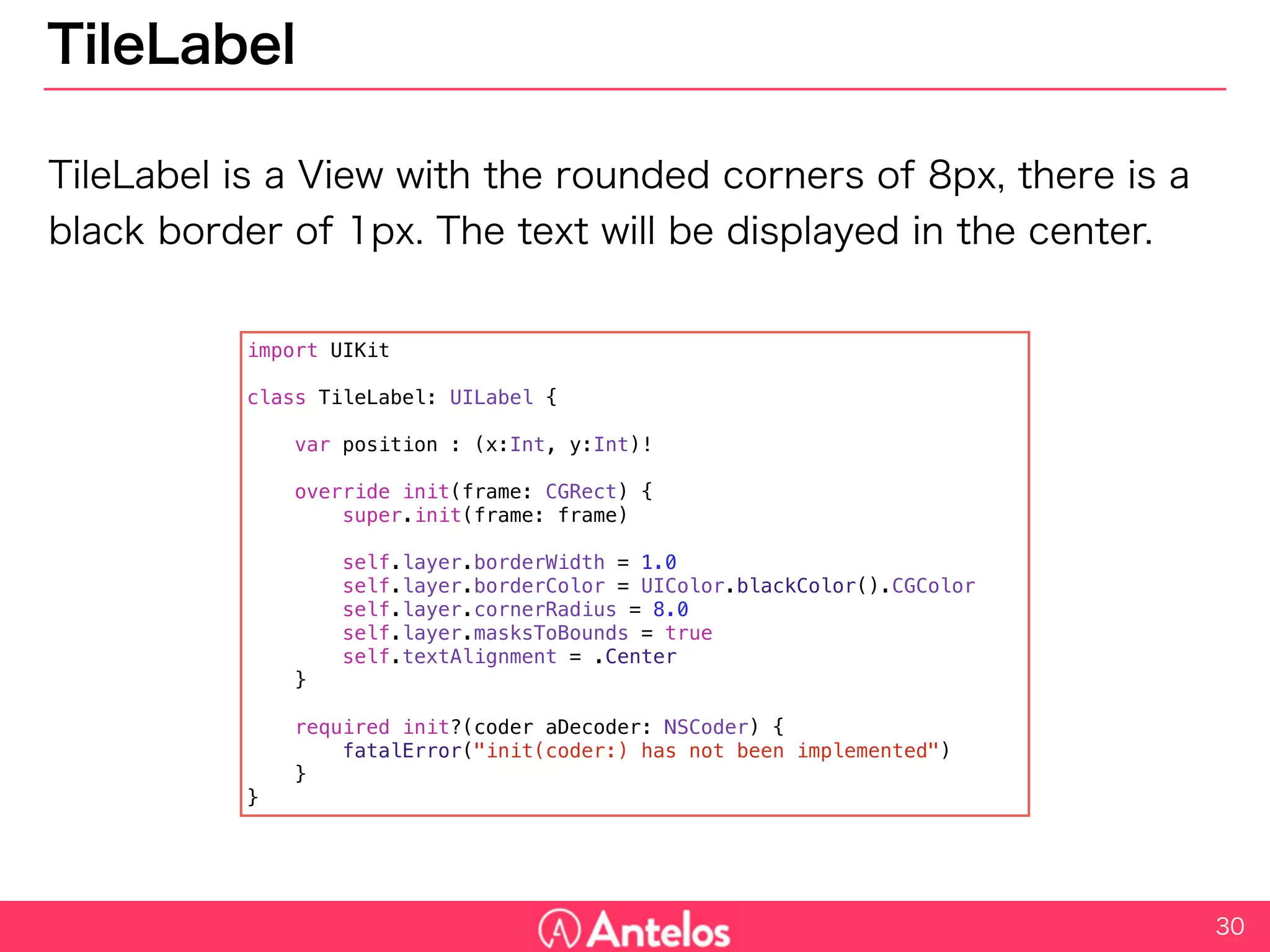 TileLabel
TileLabel is a View with the rounded corners of 8px, there is a black
border of 1px. The text will be displayed in the center.
30
import UIKit
class TileLabel: UILabel {
var position : (x:Int, y:Int)!
override init(frame: CGRect) {
super.init(frame: frame)
self.layer.borderWidth = 1.0
self.layer.borderColor = UIColor.blackColor().CGColor
self.layer.cornerRadius = 8.0
self.layer.masksToBounds = true
self.textAlignment = .Center
}
required init?(coder aDecoder: NSCoder) {
fatalError("init(coder:) has not been implemented")
}
}
 