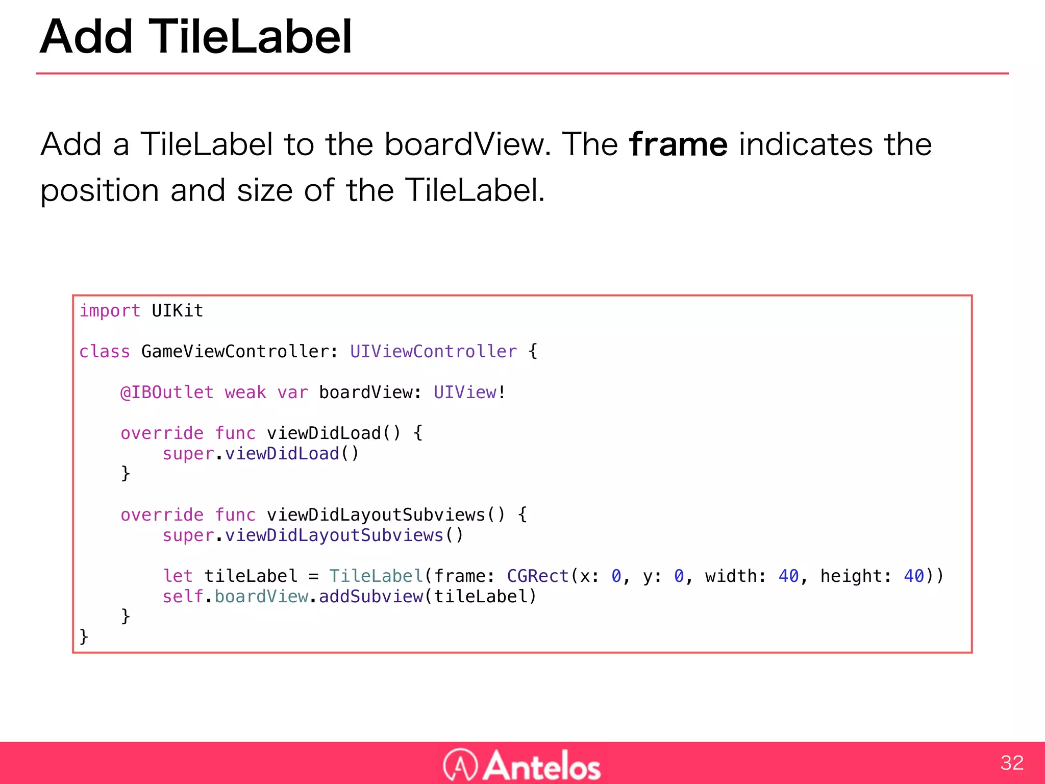Add TileLabel
Add a TileLabel to the boardView. The frame indicates the position and
size of the TileLabel.
32
import UIKit
class GameViewController: UIViewController {
@IBOutlet weak var boardView: UIView!
override func viewDidLoad() {
super.viewDidLoad()
}
override func viewDidLayoutSubviews() {
super.viewDidLayoutSubviews()
let tileLabel = TileLabel(frame: CGRect(x: 0, y: 0, width: 40, height: 40))
self.boardView.addSubview(tileLabel)
}
}
 