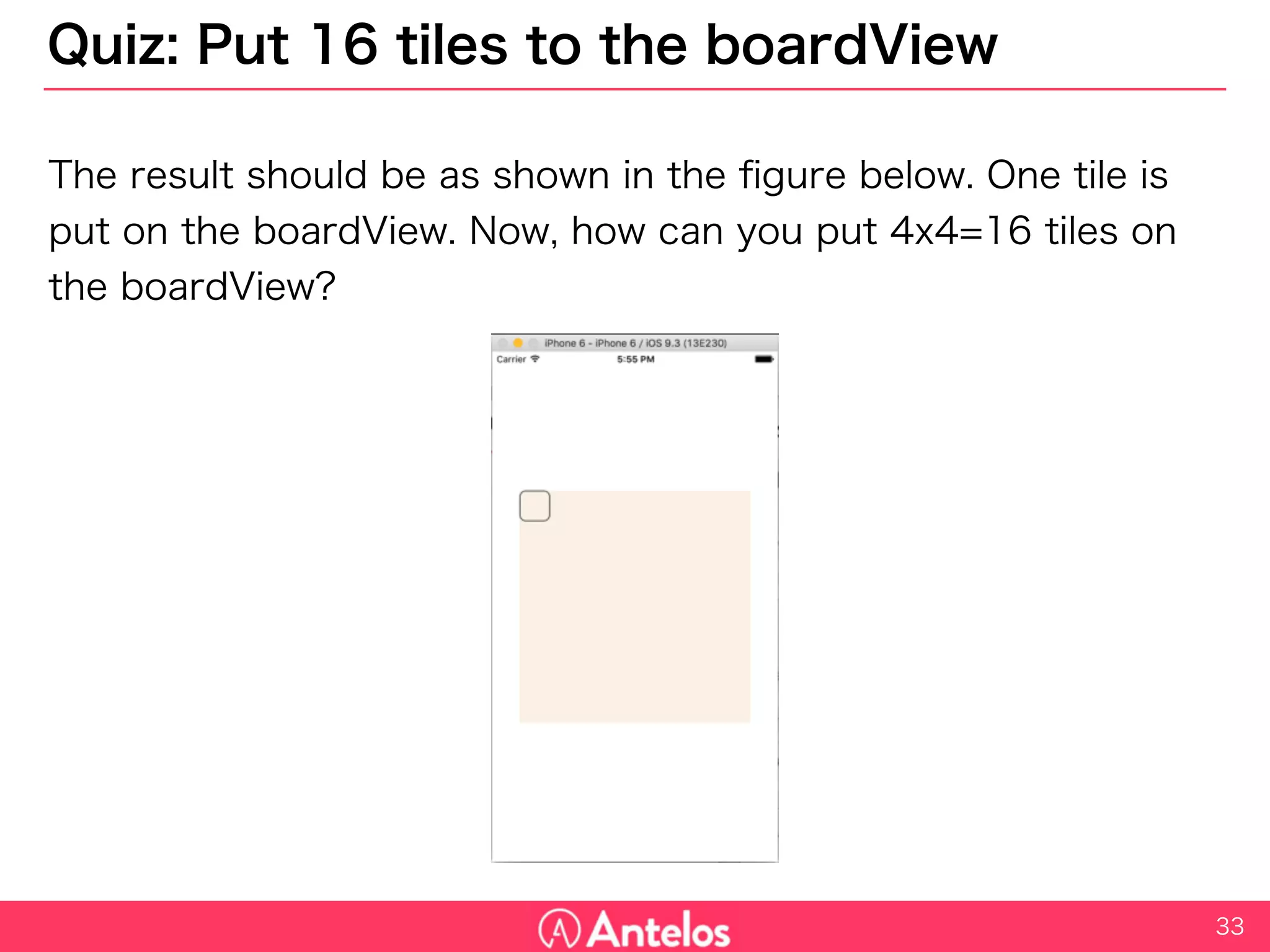 Quiz: Put 16 tiles to the boardView
The result should be as shown in the figure below. One tile is put on
the boardView. Now, how can you put 4x4=16 tiles on the boardView?
33
 