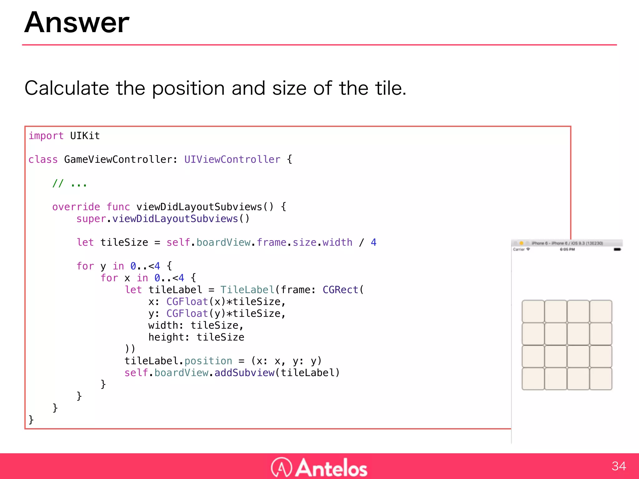 Answer
Calculate the position and size of the tile.
34
import UIKit
class GameViewController: UIViewController {
// ...
override func viewDidLayoutSubviews() {
super.viewDidLayoutSubviews()
let tileSize = self.boardView.frame.size.width / 4
for y in 0..<4 {
for x in 0..<4 {
let tileLabel = TileLabel(frame: CGRect(
x: CGFloat(x)*tileSize,
y: CGFloat(y)*tileSize,
width: tileSize,
height: tileSize
))
tileLabel.position = (x: x, y: y)
self.boardView.addSubview(tileLabel)
}
}
}
}
 