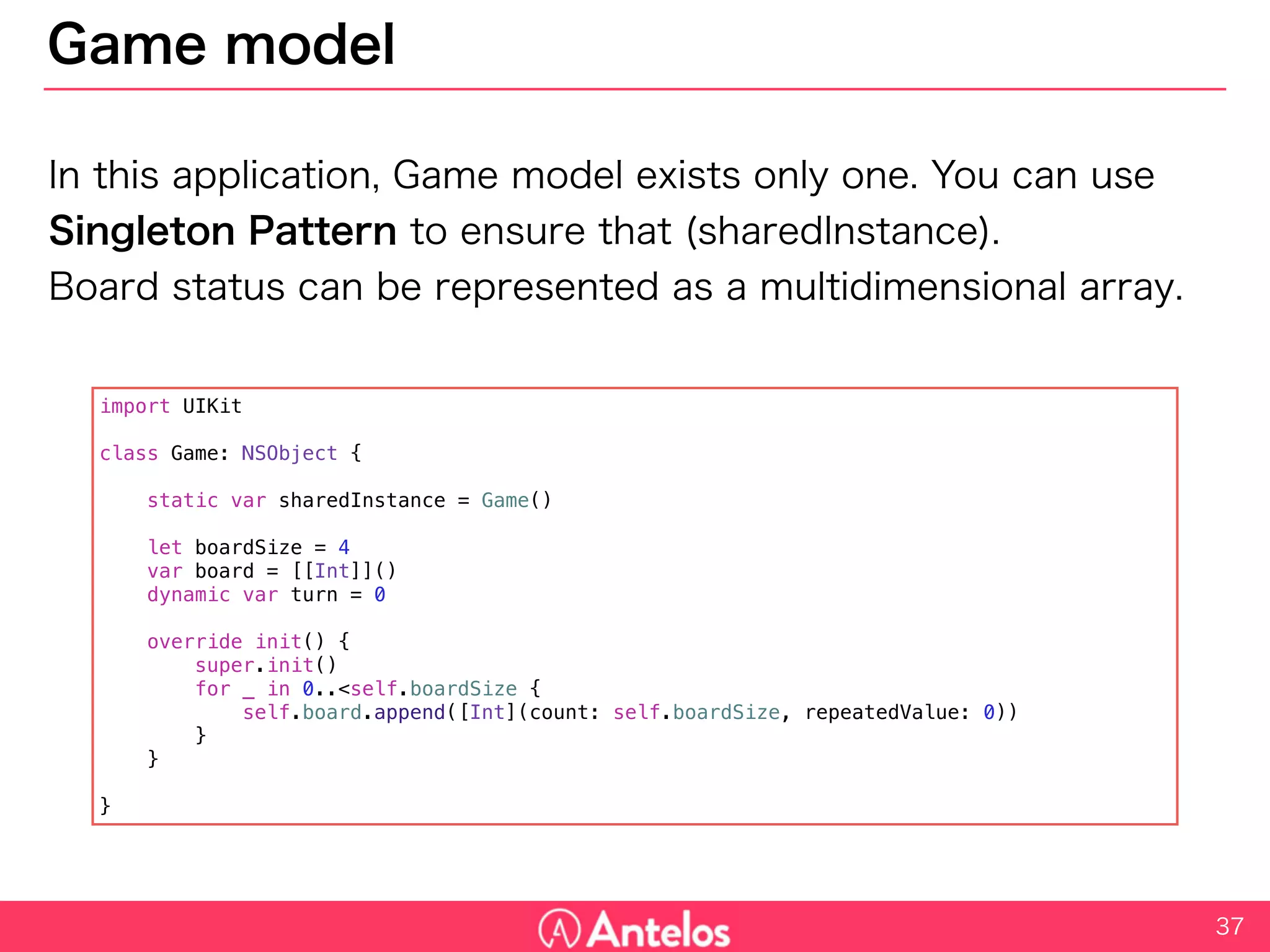 Game model
In this application, Game model exists only one. You can use Singleton
Pattern to ensure that (sharedInstance).
Board status can be represented as a multidimensional array.
37
import UIKit
class Game: NSObject {
static var sharedInstance = Game()
let boardSize = 4
var board = [[Int]]()
dynamic var turn = 0
override init() {
super.init()
for _ in 0..<self.boardSize {
self.board.append([Int](count: self.boardSize, repeatedValue: 0))
}
}
}
 