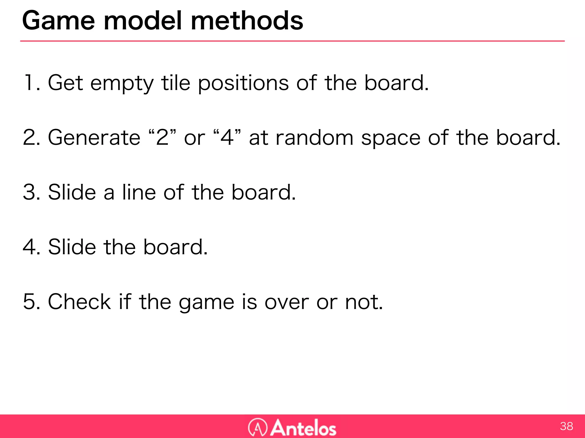 Game model methods
1. Get empty tile positions of the board.
2. Generate “2” or “4” at random space of the board.
3. Slide a line of the board.
4. Slide the board.
5. Check if the game is over or not.
38
 