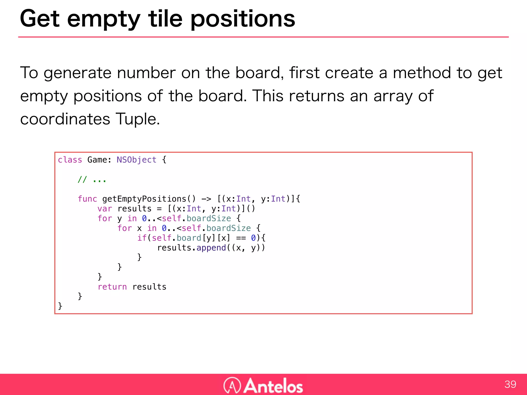 Get empty tile positions
To generate number on the board, first create a method to get empty
positions of the board. This returns an array of coordinates Tuple.
39
class Game: NSObject {
// ...
func getEmptyPositions() -> [(x:Int, y:Int)]{
var results = [(x:Int, y:Int)]()
for y in 0..<self.boardSize {
for x in 0..<self.boardSize {
if(self.board[y][x] == 0){
results.append((x, y))
}
}
}
return results
}
}
 