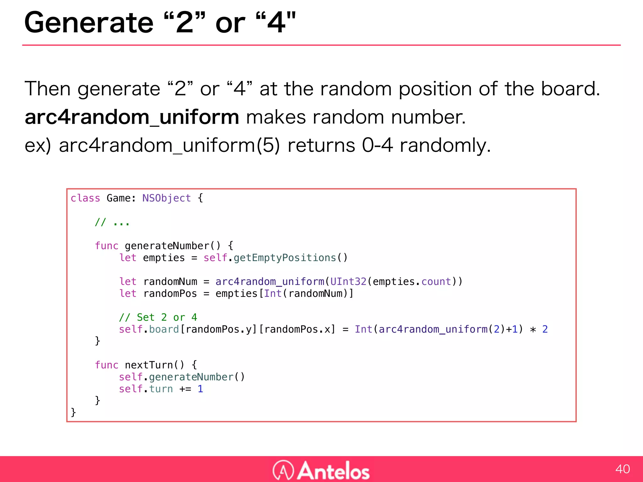Generate “2” or “4"
Then generate “2” or “4” at the random position of the board.
arc4random_uniform makes random number.
ex) arc4random_uniform(5) returns 0-4 randomly.
40
class Game: NSObject {
// ...
func generateNumber() {
let empties = self.getEmptyPositions()
let randomNum = arc4random_uniform(UInt32(empties.count))
let randomPos = empties[Int(randomNum)]
// Set 2 or 4
self.board[randomPos.y][randomPos.x] = Int(arc4random_uniform(2)+1) * 2
}
func nextTurn() {
self.generateNumber()
self.turn += 1
}
}
 