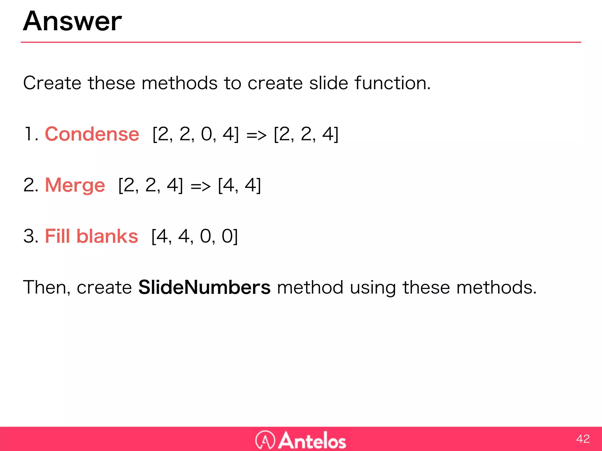 Answer
Create these methods to create slide function.
1. Condense [2, 2, 0, 4] => [2, 2, 4]
2. Merge [2, 2, 4] => [4, 4]
3. Fill blanks [4, 4, 0, 0]
Then, create SlideNumbers method using these methods.
42
 