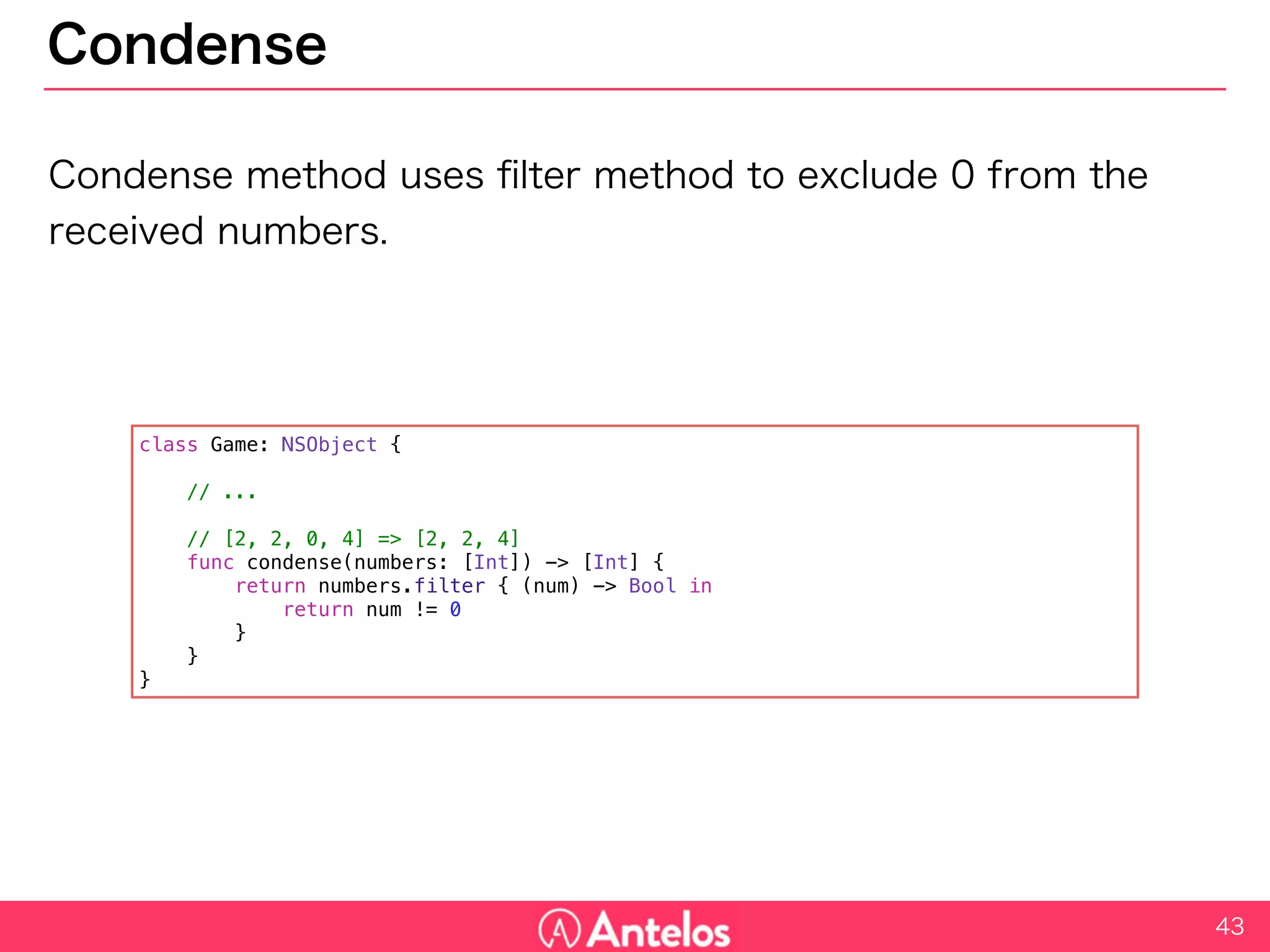 Condense
Condense method uses filter method to exclude 0 from the received
numbers.
43
class Game: NSObject {
// ...
// [2, 2, 0, 4] => [2, 2, 4]
func condense(numbers: [Int]) -> [Int] {
return numbers.filter { (num) -> Bool in
return num != 0
}
}
}
 