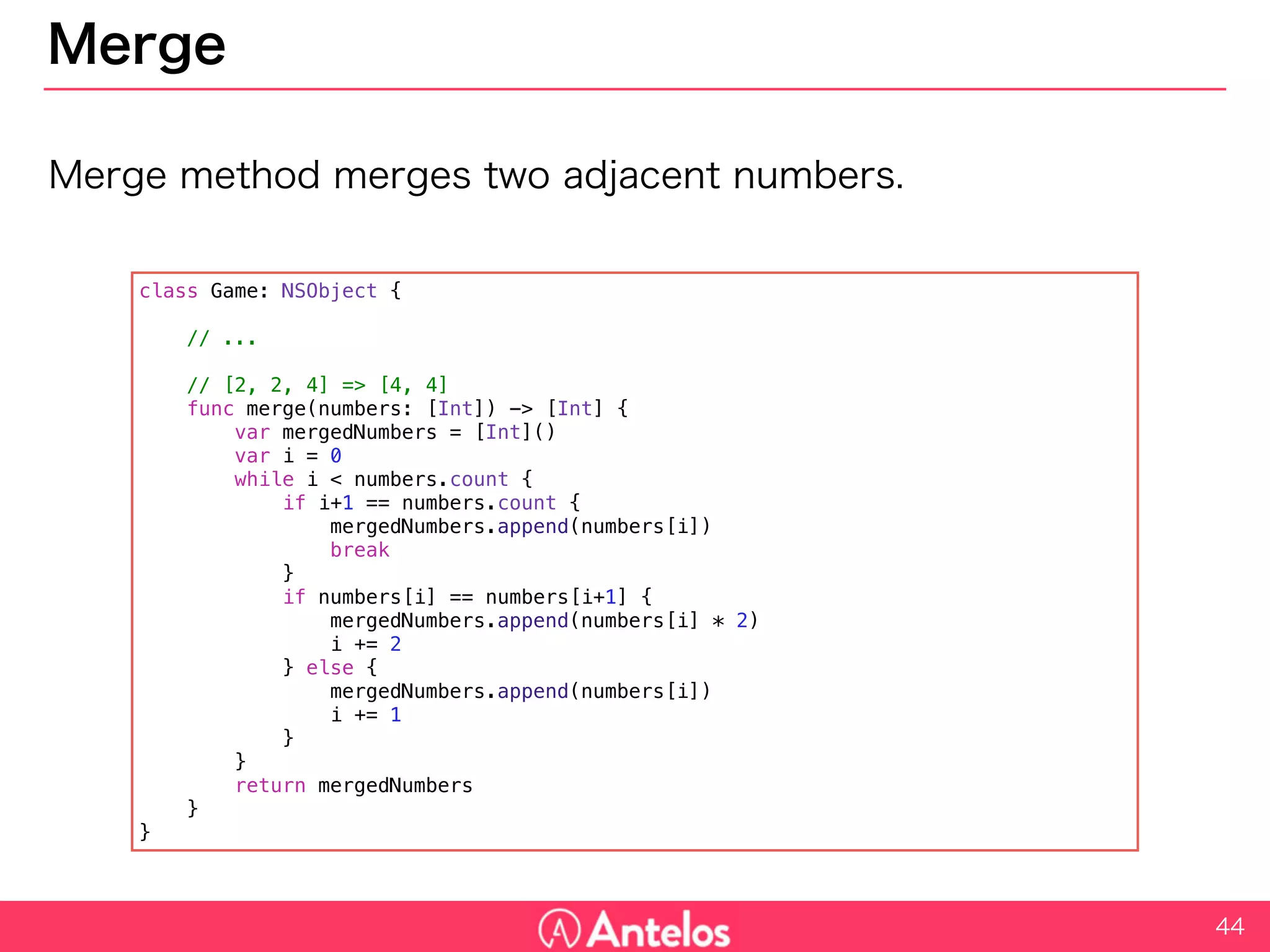 Merge
Merge method merges two adjacent numbers.
44
class Game: NSObject {
// ...
// [2, 2, 4] => [4, 4]
func merge(numbers: [Int]) -> [Int] {
var mergedNumbers = [Int]()
var i = 0
while i < numbers.count {
if i+1 == numbers.count {
mergedNumbers.append(numbers[i])
break
}
if numbers[i] == numbers[i+1] {
mergedNumbers.append(numbers[i] * 2)
i += 2
} else {
mergedNumbers.append(numbers[i])
i += 1
}
}
return mergedNumbers
}
}
 