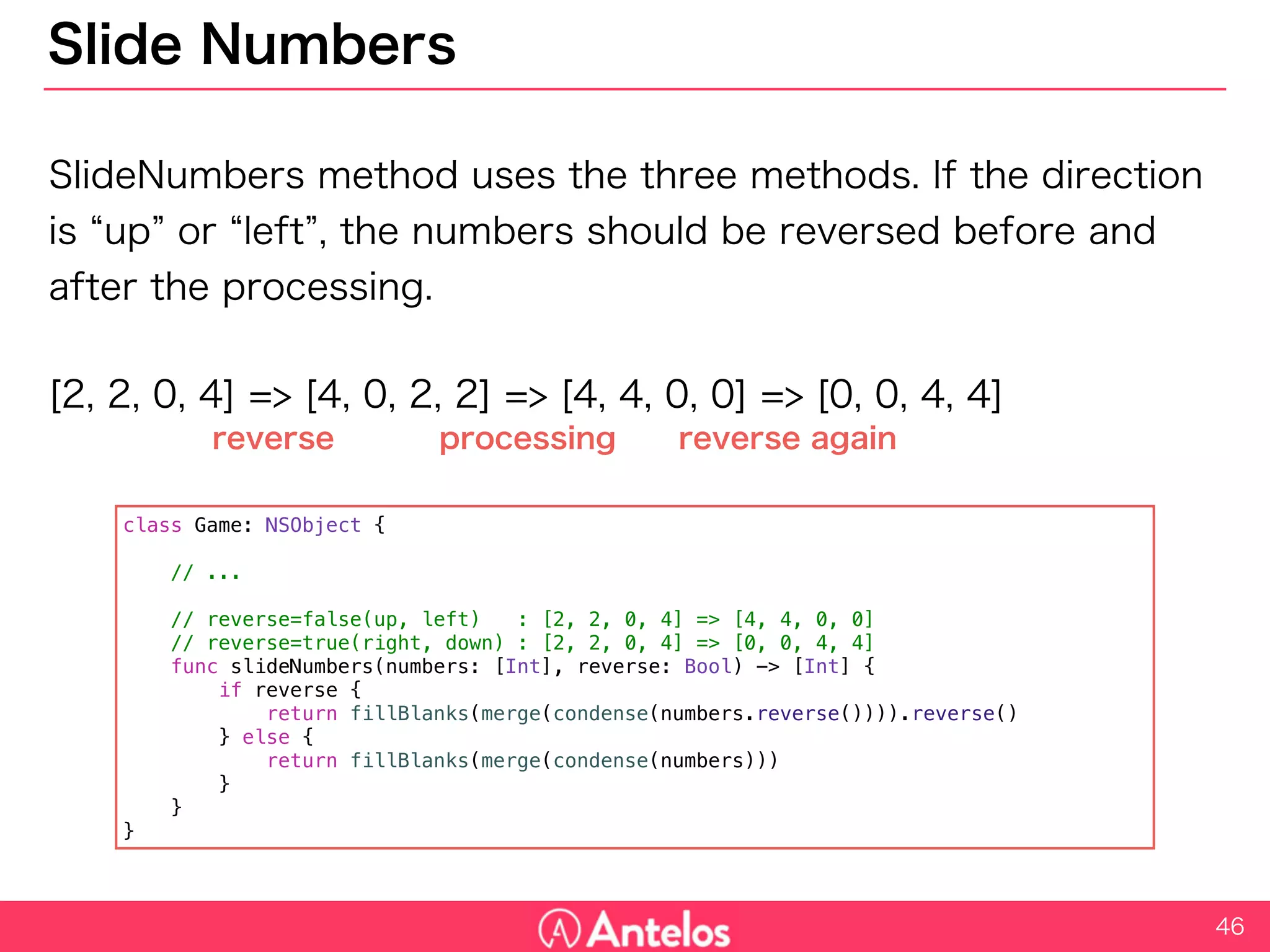 Slide Numbers
SlideNumbers method uses the three methods. If the direction is “up”
or “left”, the numbers should be reversed before and after the
processing.
[2, 2, 0, 4] => [4, 0, 2, 2] => [4, 4, 0, 0] => [0, 0, 4, 4]
46
class Game: NSObject {
// ...
// reverse=false(up, left) : [2, 2, 0, 4] => [4, 4, 0, 0]
// reverse=true(right, down) : [2, 2, 0, 4] => [0, 0, 4, 4]
func slideNumbers(numbers: [Int], reverse: Bool) -> [Int] {
if reverse {
return fillBlanks(merge(condense(numbers.reverse()))).reverse()
} else {
return fillBlanks(merge(condense(numbers)))
}
}
}
reverse processing reverse again
 
