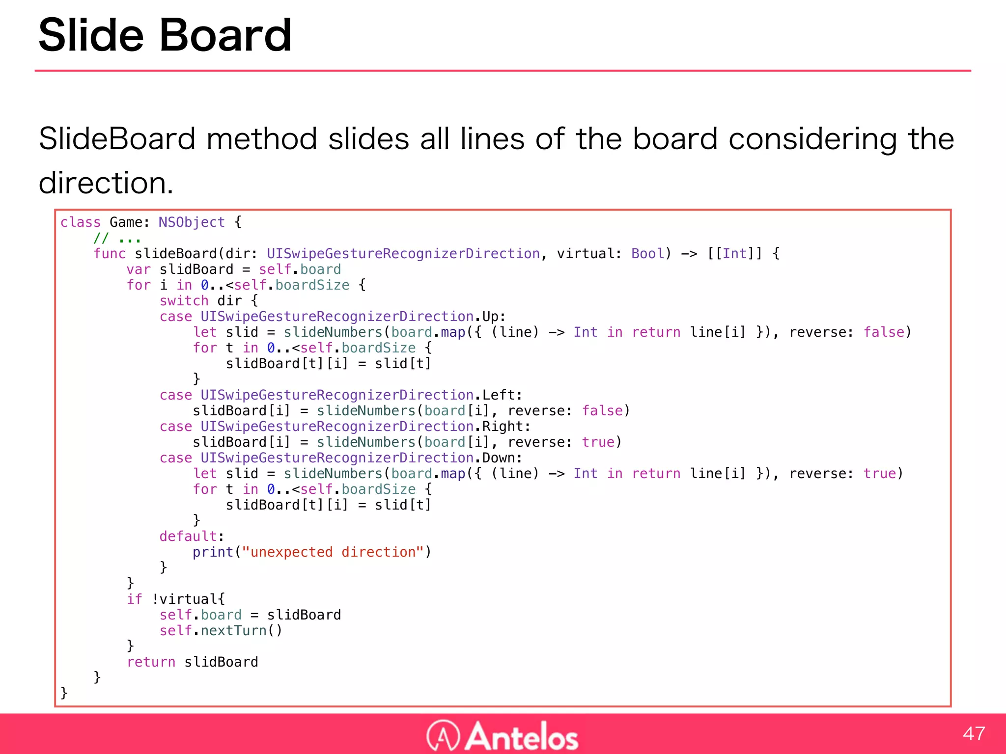 Slide Board
SlideBoard method slides all lines of the board considering the
direction.
47
class Game: NSObject {
// ...
func slideBoard(dir: UISwipeGestureRecognizerDirection, virtual: Bool) -> [[Int]] {
var slidBoard = self.board
for i in 0..<self.boardSize {
switch dir {
case UISwipeGestureRecognizerDirection.Up:
let slid = slideNumbers(board.map({ (line) -> Int in return line[i] }), reverse: false)
for t in 0..<self.boardSize {
slidBoard[t][i] = slid[t]
}
case UISwipeGestureRecognizerDirection.Left:
slidBoard[i] = slideNumbers(board[i], reverse: false)
case UISwipeGestureRecognizerDirection.Right:
slidBoard[i] = slideNumbers(board[i], reverse: true)
case UISwipeGestureRecognizerDirection.Down:
let slid = slideNumbers(board.map({ (line) -> Int in return line[i] }), reverse: true)
for t in 0..<self.boardSize {
slidBoard[t][i] = slid[t]
}
default:
print("unexpected direction")
}
}
if !virtual{
self.board = slidBoard
self.nextTurn()
}
return slidBoard
}
}
 