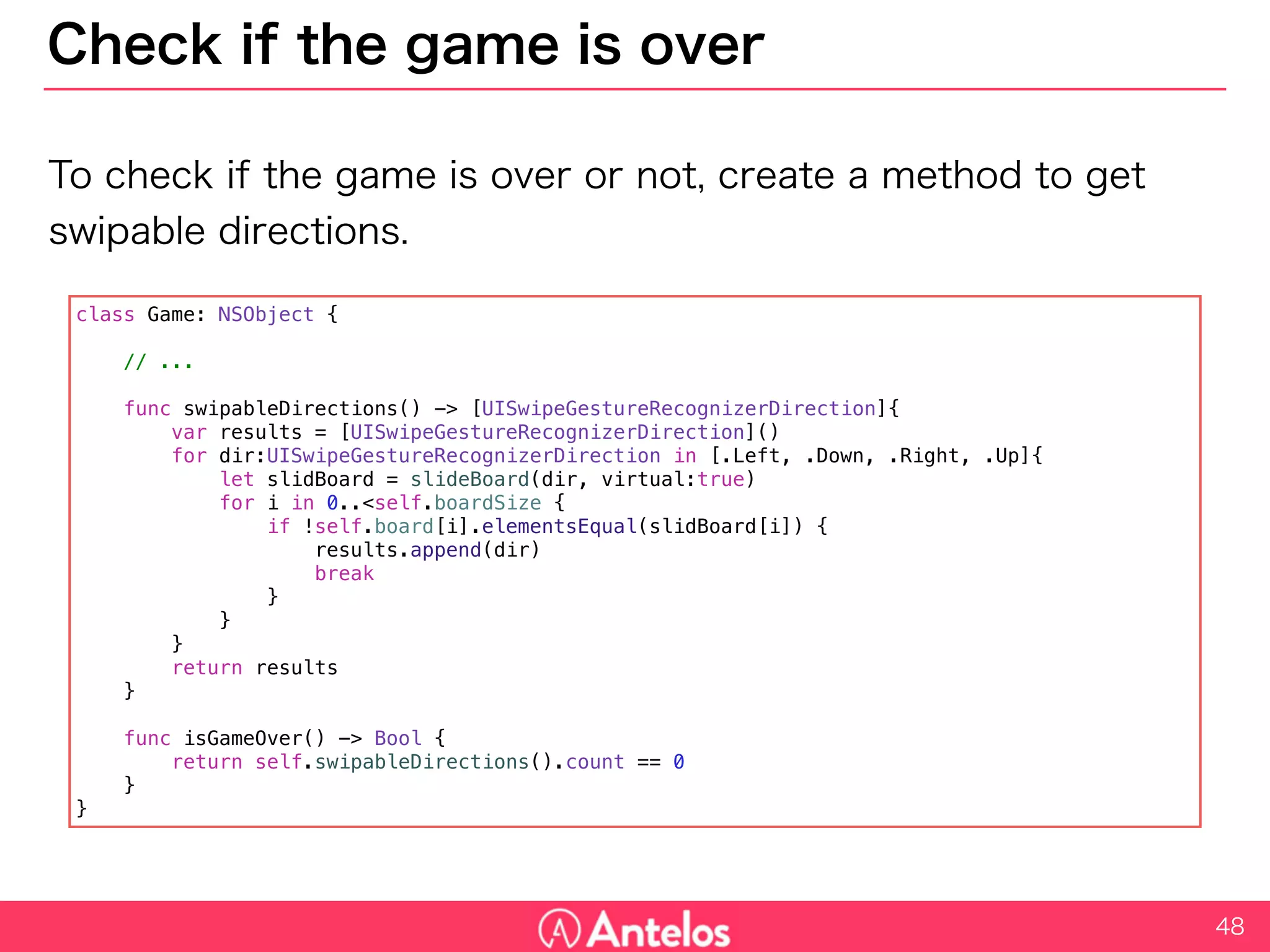 Check if the game is over
To check if the game is over or not, create a method to get swipable
directions.
48
class Game: NSObject {
// ...
func swipableDirections() -> [UISwipeGestureRecognizerDirection]{
var results = [UISwipeGestureRecognizerDirection]()
for dir:UISwipeGestureRecognizerDirection in [.Left, .Down, .Right, .Up]{
let slidBoard = slideBoard(dir, virtual:true)
for i in 0..<self.boardSize {
if !self.board[i].elementsEqual(slidBoard[i]) {
results.append(dir)
break
}
}
}
return results
}
func isGameOver() -> Bool {
return self.swipableDirections().count == 0
}
}
 