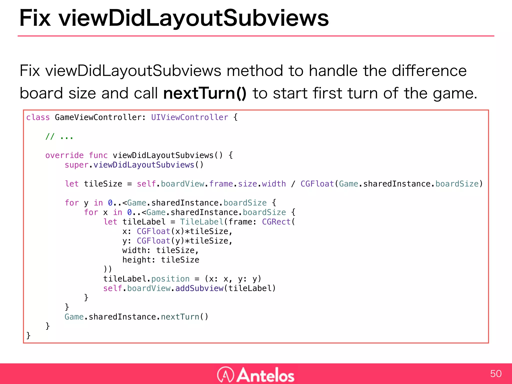 Fix viewDidLayoutSubviews
Fix viewDidLayoutSubviews method to handle the difference board
size and call nextTurn() to start first turn of the game.
50
class GameViewController: UIViewController {
// ...
override func viewDidLayoutSubviews() {
super.viewDidLayoutSubviews()
let tileSize = self.boardView.frame.size.width / CGFloat(Game.sharedInstance.boardSize)
for y in 0..<Game.sharedInstance.boardSize {
for x in 0..<Game.sharedInstance.boardSize {
let tileLabel = TileLabel(frame: CGRect(
x: CGFloat(x)*tileSize,
y: CGFloat(y)*tileSize,
width: tileSize,
height: tileSize
))
tileLabel.position = (x: x, y: y)
self.boardView.addSubview(tileLabel)
}
}
Game.sharedInstance.nextTurn()
}
}
 