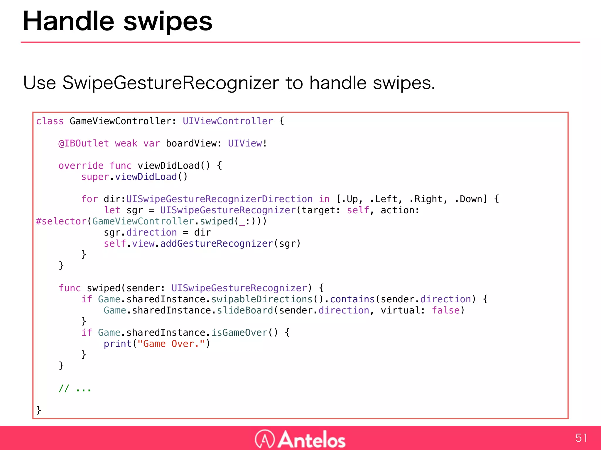 Handle swipes
Use SwipeGestureRecognizer to handle swipes.
51
class GameViewController: UIViewController {
@IBOutlet weak var boardView: UIView!
override func viewDidLoad() {
super.viewDidLoad()
for dir:UISwipeGestureRecognizerDirection in [.Up, .Left, .Right, .Down] {
let sgr = UISwipeGestureRecognizer(target: self, action: #selector(GameViewController.swiped(_:)))
sgr.direction = dir
self.view.addGestureRecognizer(sgr)
}
}
func swiped(sender: UISwipeGestureRecognizer) {
if Game.sharedInstance.swipableDirections().contains(sender.direction) {
Game.sharedInstance.slideBoard(sender.direction, virtual: false)
}
if Game.sharedInstance.isGameOver() {
print("Game Over.")
}
}
// ...
}
 