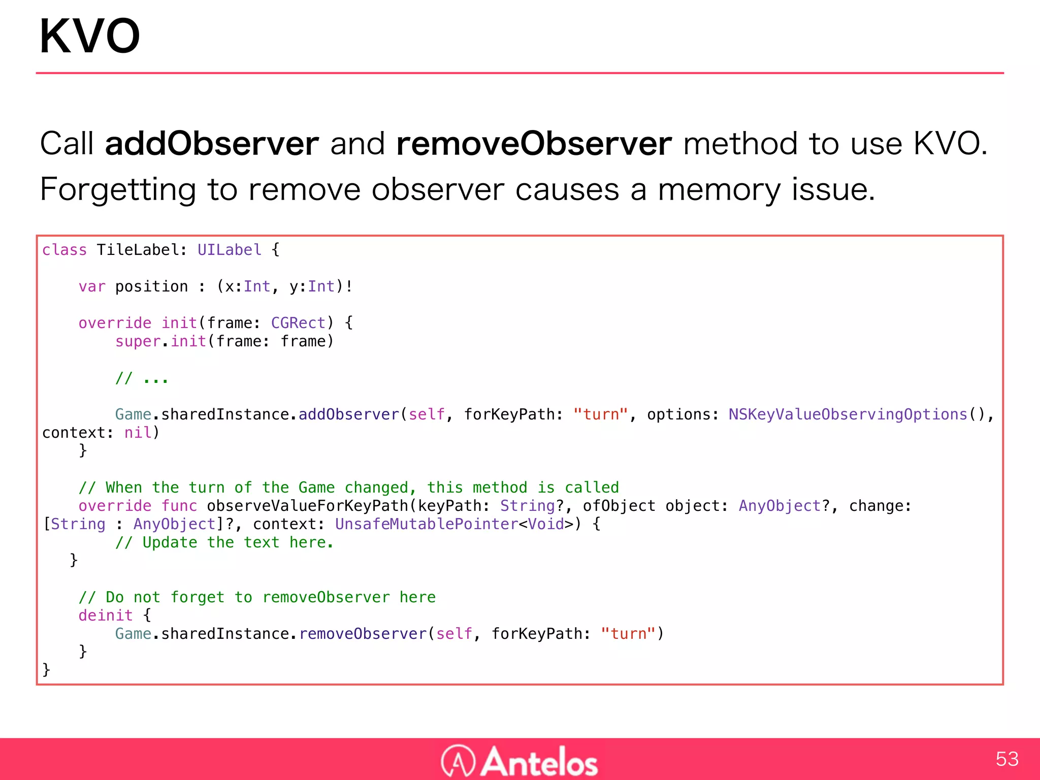 KVO
Call addObserver and removeObserver method to use KVO.
Forgetting to remove observer causes a memory issue.
53
class TileLabel: UILabel {
var position : (x:Int, y:Int)!
override init(frame: CGRect) {
super.init(frame: frame)
// ...
Game.sharedInstance.addObserver(self, forKeyPath: "turn", options: NSKeyValueObservingOptions(), context: nil)
}
// When the turn of the Game changed, this method is called
override func observeValueForKeyPath(keyPath: String?, ofObject object: AnyObject?, change: [String : AnyObject]?, context:
UnsafeMutablePointer<Void>) {
// Update the text here.
}
// Do not forget to removeObserver here
deinit {
Game.sharedInstance.removeObserver(self, forKeyPath: "turn")
}
}
 