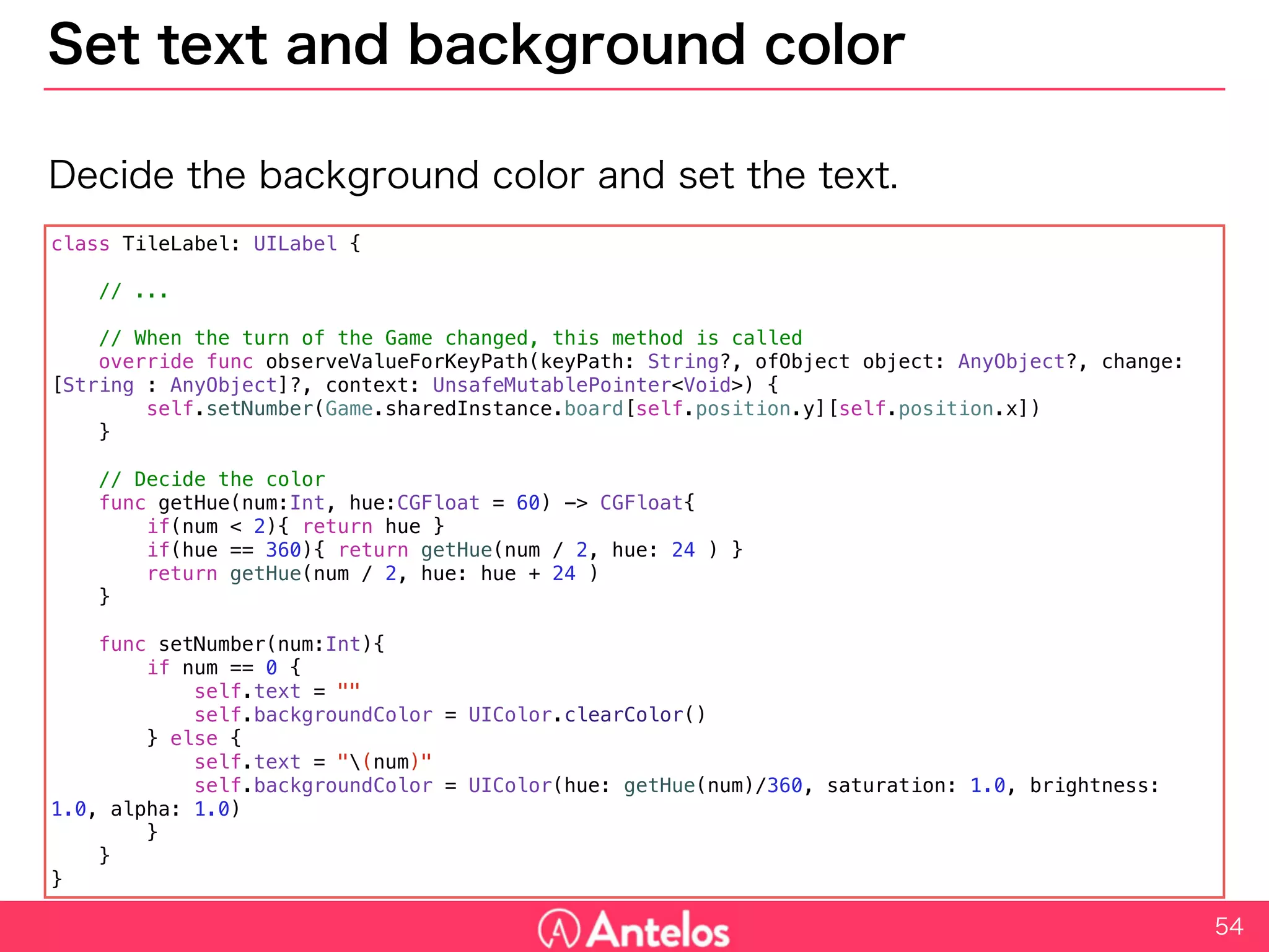 Set text and background color
Decide the background color and set the text.
54
class TileLabel: UILabel {
// ...
// When the turn of the Game changed, this method is called
override func observeValueForKeyPath(keyPath: String?, ofObject object: AnyObject?, change: [String : AnyObject]?, context:
UnsafeMutablePointer<Void>) {
self.setNumber(Game.sharedInstance.board[self.position.y][self.position.x])
}
// Decide the color
func getHue(num:Int, hue:CGFloat = 60) -> CGFloat{
if(num < 2){ return hue }
if(hue == 360){ return getHue(num / 2, hue: 24 ) }
return getHue(num / 2, hue: hue + 24 )
}
func setNumber(num:Int){
if num == 0 {
self.text = ""
self.backgroundColor = UIColor.clearColor()
} else {
self.text = "(num)"
self.backgroundColor = UIColor(hue: getHue(num)/360, saturation: 1.0, brightness: 1.0, alpha: 1.0)
}
}
}
 