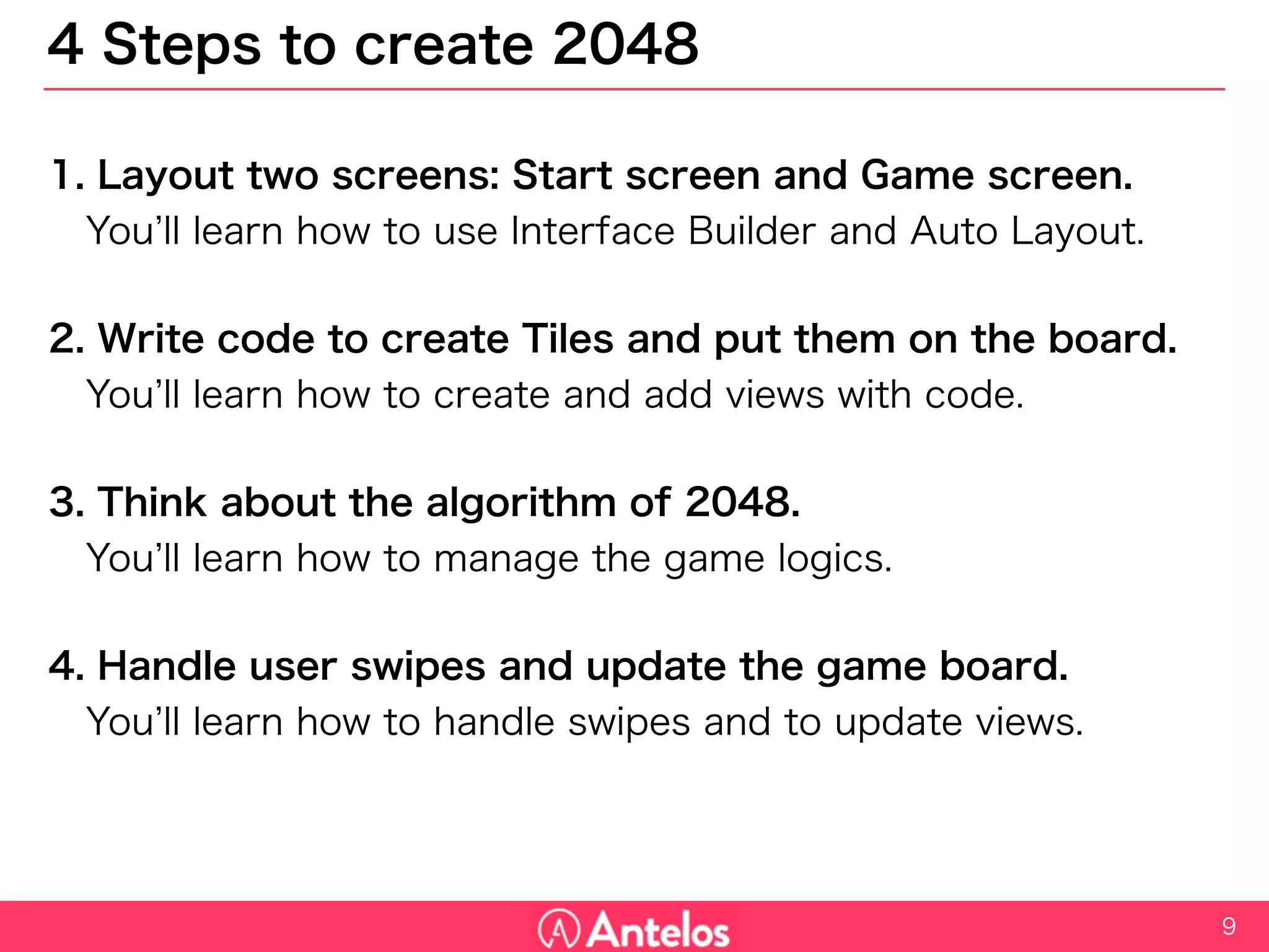 4 Steps to create 2048
1. Layout two screens: Start screen and Game screen.
You’ll learn how to use Interface Builder and Auto Layout.
2. Write code to create Tiles and put them on the board.
You’ll learn how to create and add views with code.
3. Think about the algorithm of 2048.
You’ll learn how to manage the game logics.
4. Handle user swipes and update the game board.
You’ll learn how to handle swipes and to update views.
9
 