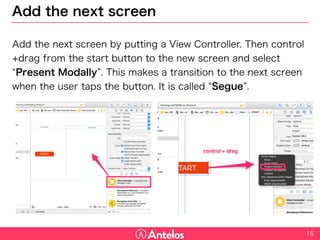 Add the next screen
Add the next screen by putting a View Controller. Then control+drag
from the start button to the new screen and select “Present Modally”.
This makes a transition to the next screen when the user taps the
button. It is called “Segue”.
15
 