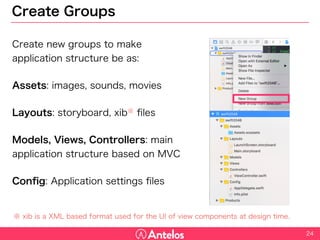 Create Groups
Create new groups to make
application structure be as:
Assets: images, sounds, movies
Layouts: storyboard, xib※ files
Models, Views, Controllers: main
application structure based on MVC
Config: Application settings files
24
※ xib is a XML based format used for the UI of view components at design time.
 