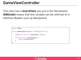 GameViewController
This class has a boardView you put in the Storyboard.
@IBOutlet means that this variable can be referred to in Interface
Builder such as Storyboard.
26
import UIKit
class GameViewController: UIViewController {
@IBOutlet weak var boardView: UIView!
override func viewDidLoad() {
super.viewDidLoad()
}
}
 
