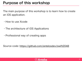 Purpose of this workshop
The main purpose of this workshop is to learn how to create an iOS
application.
・How to use Xcode
・The architecture of iOS Applications
・Professional way of creating apps
Source code: https://github.com/antelosdev/swift2048
3
 