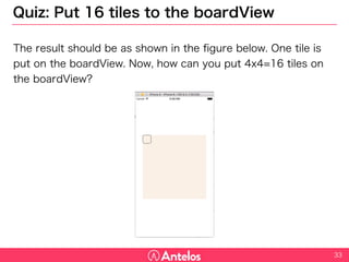 Quiz: Put 16 tiles to the boardView
The result should be as shown in the figure below. One tile is put on
the boardView. Now, how can you put 4x4=16 tiles on the boardView?
33
 