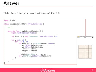 Answer
Calculate the position and size of the tile.
34
import UIKit
class GameViewController: UIViewController {
// ...
override func viewDidLayoutSubviews() {
super.viewDidLayoutSubviews()
let tileSize = self.boardView.frame.size.width / 4
for y in 0..<4 {
for x in 0..<4 {
let tileLabel = TileLabel(frame: CGRect(
x: CGFloat(x)*tileSize,
y: CGFloat(y)*tileSize,
width: tileSize,
height: tileSize
))
tileLabel.position = (x: x, y: y)
self.boardView.addSubview(tileLabel)
}
}
}
}
 