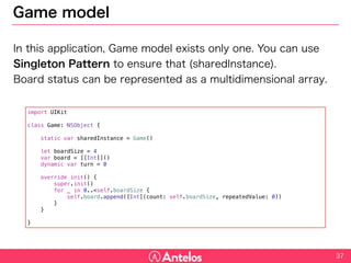 Game model
In this application, Game model exists only one. You can use Singleton
Pattern to ensure that (sharedInstance).
Board status can be represented as a multidimensional array.
37
import UIKit
class Game: NSObject {
static var sharedInstance = Game()
let boardSize = 4
var board = [[Int]]()
dynamic var turn = 0
override init() {
super.init()
for _ in 0..<self.boardSize {
self.board.append([Int](count: self.boardSize, repeatedValue: 0))
}
}
}
 