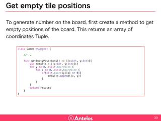 Get empty tile positions
To generate number on the board, first create a method to get empty
positions of the board. This returns an array of coordinates Tuple.
39
class Game: NSObject {
// ...
func getEmptyPositions() -> [(x:Int, y:Int)]{
var results = [(x:Int, y:Int)]()
for y in 0..<self.boardSize {
for x in 0..<self.boardSize {
if(self.board[y][x] == 0){
results.append((x, y))
}
}
}
return results
}
}
 
