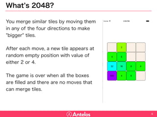 What’s 2048?
4
You merge similar tiles by moving them in
any of the four directions to make "bigger"
tiles.
After each move, a new tile appears at
random empty position with value of either 2
or 4.
The game is over when all the boxes are
filled and there are no moves that can
merge tiles.
 