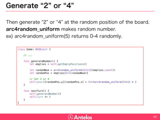 Generate “2” or “4"
Then generate “2” or “4” at the random position of the board.
arc4random_uniform makes random number.
ex) arc4random_uniform(5) returns 0-4 randomly.
40
class Game: NSObject {
// ...
func generateNumber() {
let empties = self.getEmptyPositions()
let randomNum = arc4random_uniform(UInt32(empties.count))
let randomPos = empties[Int(randomNum)]
// Set 2 or 4
self.board[randomPos.y][randomPos.x] = Int(arc4random_uniform(2)+1) * 2
}
func nextTurn() {
self.generateNumber()
self.turn += 1
}
}
 