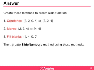 Answer
Create these methods to create slide function.
1. Condense [2, 2, 0, 4] => [2, 2, 4]
2. Merge [2, 2, 4] => [4, 4]
3. Fill blanks [4, 4, 0, 0]
Then, create SlideNumbers method using these methods.
42
 