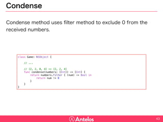 Condense
Condense method uses filter method to exclude 0 from the received
numbers.
43
class Game: NSObject {
// ...
// [2, 2, 0, 4] => [2, 2, 4]
func condense(numbers: [Int]) -> [Int] {
return numbers.filter { (num) -> Bool in
return num != 0
}
}
}
 
