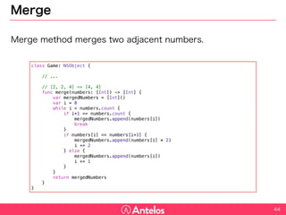 Merge
Merge method merges two adjacent numbers.
44
class Game: NSObject {
// ...
// [2, 2, 4] => [4, 4]
func merge(numbers: [Int]) -> [Int] {
var mergedNumbers = [Int]()
var i = 0
while i < numbers.count {
if i+1 == numbers.count {
mergedNumbers.append(numbers[i])
break
}
if numbers[i] == numbers[i+1] {
mergedNumbers.append(numbers[i] * 2)
i += 2
} else {
mergedNumbers.append(numbers[i])
i += 1
}
}
return mergedNumbers
}
}
 