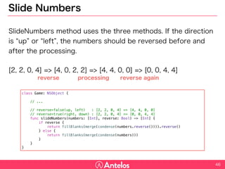 Slide Numbers
SlideNumbers method uses the three methods. If the direction is “up”
or “left”, the numbers should be reversed before and after the
processing.
[2, 2, 0, 4] => [4, 0, 2, 2] => [4, 4, 0, 0] => [0, 0, 4, 4]
46
class Game: NSObject {
// ...
// reverse=false(up, left) : [2, 2, 0, 4] => [4, 4, 0, 0]
// reverse=true(right, down) : [2, 2, 0, 4] => [0, 0, 4, 4]
func slideNumbers(numbers: [Int], reverse: Bool) -> [Int] {
if reverse {
return fillBlanks(merge(condense(numbers.reverse()))).reverse()
} else {
return fillBlanks(merge(condense(numbers)))
}
}
}
reverse processing reverse again
 