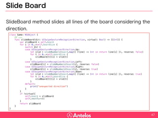 Slide Board
SlideBoard method slides all lines of the board considering the
direction.
47
class Game: NSObject {
// ...
func slideBoard(dir: UISwipeGestureRecognizerDirection, virtual: Bool) -> [[Int]] {
var slidBoard = self.board
for i in 0..<self.boardSize {
switch dir {
case UISwipeGestureRecognizerDirection.Up:
let slid = slideNumbers(board.map({ (line) -> Int in return line[i] }), reverse: false)
for t in 0..<self.boardSize {
slidBoard[t][i] = slid[t]
}
case UISwipeGestureRecognizerDirection.Left:
slidBoard[i] = slideNumbers(board[i], reverse: false)
case UISwipeGestureRecognizerDirection.Right:
slidBoard[i] = slideNumbers(board[i], reverse: true)
case UISwipeGestureRecognizerDirection.Down:
let slid = slideNumbers(board.map({ (line) -> Int in return line[i] }), reverse: true)
for t in 0..<self.boardSize {
slidBoard[t][i] = slid[t]
}
default:
print("unexpected direction")
}
}
if !virtual{
self.board = slidBoard
self.nextTurn()
}
return slidBoard
}
}
 